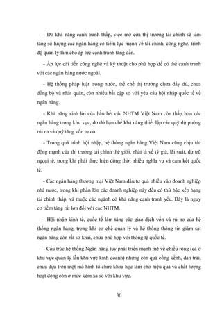 30
- Do khả năng cạnh tranh thấp, việc mở cửa thị trường tài chính sẽ làm
tăng số lượng các ngân hàng có tiềm lực mạnh về tài chính, công nghệ, trình
độ quản lý làm cho áp lực cạnh tranh tăng dần.
- Áp lực cải tiến công nghệ và kỹ thuật cho phù hợp để có thể cạnh tranh
với các ngân hàng nước ngoài.
- Hệ thống pháp luật trong nước, thể chế thị trường chưa đầy đủ, chưa
đồng bộ và nhất quán, còn nhiều bất cập so với yêu cầu hội nhập quốc tế về
ngân hàng.
- Khả năng sinh lời của hầu hết các NHTM Việt Nam còn thấp hơn các
ngân hàng trong khu vực, do đó hạn chế khả năng thiết lập các quỹ dự phòng
rủi ro và quỹ tăng vốn tự có.
- Trong quá trình hội nhập, hệ thống ngân hàng Việt Nam cũng chịu tác
động mạnh của thị trường tài chính thế giới, nhất là về tỷ giá, lãi suất, dự trữ
ngoại tệ, trong khi phải thực hiện đồng thời nhiều nghĩa vụ và cam kết quốc
tế.
- Các ngân hàng thương mại Việt Nam đầu tư quá nhiều vào doanh nghiệp
nhà nước, trong khi phần lớn các doanh nghiệp này đều có thứ bậc xếp hạng
tài chính thấp, và thuộc các ngành có khả năng cạnh tranh yếu. Đây là nguy
cơ tiềm tàng rất lớn đối với các NHTM.
- Hội nhập kinh tế, quốc tế làm tăng các giao dịch vốn và rủi ro của hệ
thống ngân hàng, trong khi cơ chế quản lý và hệ thống thông tin giám sát
ngân hàng còn rất sơ khai, chưa phù hợp với thông lệ quốc tế.
- Cấu trúc hệ thống Ngân hàng tuy phát triển mạnh mẽ về chiều rộng (cả ở
khu vực quản lý lẫn khu vực kinh doanh) nhưng còn quá cồng kềnh, dàn trải,
chưa dựa trên một mô hình tổ chức khoa học làm cho hiệu quả và chất lượng
hoạt động còn ở mức kém xa so với khu vực.
 