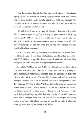 31
- Việc đào tạo và sử dụng cán bộ, nhân viên còn bất cập so với nhu cầu của
nghiệp vụ mới, đặc biệt còn coi nhẹ hoạt động nghiên cứu chiến lược và khoa
học ứng dụng làm cho khoảng cách tụt hậu về công nghệ ngân hàng của Việt
Nam còn khá xa so với khu vực. Nền văn minh tiền tệ của nước ta do đó chưa
thoát ra khỏi một nền kinh tế tiền mặt.
- Hội nhập kinh tế quốc tế mở ra cơ hội tiếp cận và huy động nhiều nguồn
vốn mới từ nước ngoài nhưng đồng thời cũng mang đến một thách thức không
nhỏ cho các NHTM Việt Nam là làm như thế nào để huy động vốn hiệu quả.
Vì khi đó, NHTM Việt Nam thua kém các Ngân hàng nước ngoài về nhiều
mặt như công nghệ lạc hậu, chất lượng dịch vụ chưa cao… sẽ ngày càng khó
thu hút khách hàng hơn trước.
- Hoạt động mua lại và sáp nhập (M&A) sẽ là một lĩnh vực phát triển với
tốc độ nhanh trong bối cảnh tự do hóa hoạt động ngân hàng theo các cam kết
với WTO. Những vụ sáp nhập đương nhiên sẽ khiến một vài ngân hàng
không còn tồn tại và không phải ai cũng mong muốn điều này.
Sau sự kiện Việt Nam gia nhập WTO, cuộc khủng hoảng tài chính diễn ra
trên phạm vi toàn cầu năm 2008 đã tác động không nhỏ tới hoạt động tài
chính ngân hàng. Cơn bão khủng hoảng tài chính bắt nguồn từ Mỹ đã tàn phá
nặng nề nền kinh tế thế giới. Với một độ mở rất cao, ảnh hưởng của khủng
hoảng và suy thoái kinh tế tới nền kinh tế Việt Nam là không thể tránh khỏi.
Tuy nhiên, do hệ thống tài chính Việt Nam dường như chưa hội nhập chung
với hệ thống tài chính toàn cầu, chúng ta chỉ mới mở cửa tài khoản vốn vào
mà hầu như chưa mở cửa dòng ra, do vậy lượng tiền Việt Nam đầu tư ra bên
ngoài dường như không đáng kể và dòng vốn gián tiếp đổ vào Việt Nam chưa
nhiều nên hệ thống tài chính của Việt Nam có chịu tác động từ cuộc khủng
hoảng, song không nhiều bằng các nước có mức độ hội nhập tài chính sâu
rộng, tuy nhiên, mức độ ảnh hưởng có thể thấy rõ.
 