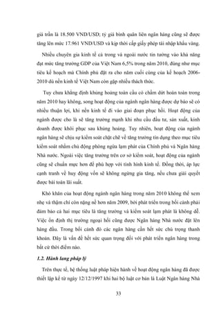 33
giá trần là 18.500 VND/USD; tỷ giá bình quân liên ngân hàng cũng sẽ được
tăng lên mức 17.961 VND/USD và kịp thời cấp giấy phép tái nhập khẩu vàng.
Nhiều chuyên gia kinh tế cả trong và ngoài nước tin tưởng vào khả năng
đạt mức tăng trưởng GDP của Việt Nam 6,5% trong năm 2010, đúng như mục
tiêu kế hoạch mà Chính phủ đặt ra cho năm cuối cùng của kế hoạch 2006-
2010 dù nền kinh tế Việt Nam còn gặp nhiều thách thức.
Tuy chưa khẳng định khủng hoảng toàn cầu có chấm dứt hoàn toàn trong
năm 2010 hay không, song hoạt động của ngành ngân hàng được dự báo sẽ có
nhiều thuận lợi, khi nền kinh tế đi vào giai đoạn phục hồi. Hoạt động của
ngành được cho là sẽ tăng trưởng mạnh khi nhu cầu đầu tư, sản xuất, kinh
doanh được khôi phục sau khủng hoảng. Tuy nhiên, hoạt động của ngành
ngân hàng sẽ chịu sự kiểm soát chặt chẽ về tăng trưởng tín dụng theo mục tiêu
kiểm soát nhằm chủ động phòng ngừa lạm phát của Chính phủ và Ngân hàng
Nhà nước. Ngoài việc tăng trưởng trên cơ sở kiểm soát, hoạt động của ngành
cũng sẽ chuẩn mực hơn để phù hợp với tình hình kinh tế. Đồng thời, áp lực
cạnh tranh về huy động vốn sẽ không ngừng gia tăng, nếu chưa giải quyết
được bài toán lãi suất.
Khó khăn của hoạt động ngành ngân hàng trong năm 2010 không thể xem
nhẹ và thậm chí còn nặng nề hơn năm 2009, bởi phát triển trong bối cảnh phải
đảm bảo cả hai mục tiêu là tăng trưởng và kiểm soát lạm phát là không dễ.
Việc ổn định thị trường ngoại hối cũng được Ngân hàng Nhà nước đặt lên
hàng đầu. Trong bối cảnh đó các ngân hàng cần hết sức chú trọng thanh
khoản. Đây là vấn đề hết sức quan trọng đối với phát triển ngân hàng trong
bất cứ thời điểm nào.
1.2. Hành lang pháp lý
Trên thực tế, hệ thống luật pháp hiện hành về hoạt động ngân hàng đã được
thiết lập kể từ ngày 12/12/1997 khi hai bộ luật cơ bản là Luật Ngân hàng Nhà
 