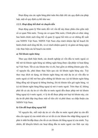 35
Hoạt động của các ngân hàng phải tuân thủ chặt chẽ các quy định của pháp
luật, một số quy định cụ thể như sau:
1.2.1. Hoạt động hối đoái và chuyển tiền
Hoạt động quản lý Nhà nước đối với vấn đề này được phân chia giữa một
số cơ quan Nhà nước. Trong các cơ quan Nhà nước, Chính phủ có chức năng
ban hành chính sách tổng thể về quản lý ngoại hối trên cơ sở những đề xuất
của NHNN Việt Nam. NHNN Việt Nam chịu trách nhiệm lập kế hoạch thi
hành chính sách tổng thể đó, và có trách nhiệm quản lý và giám sát hàng ngày
việc thực hiện các kế hoạch của mình.
a) Tài khoản ngân hàng
Theo quy định hiện hành, các doanh nghiệp có vốn đầu tư nước ngoài có
thể mở tài khoản ngân hàng tại những ngân hàng được cấp phép và hoạt động
tại Việt Nam. Tất cả các khoản thu và chi, bao gồm cả những khoản góp vốn,
về nguyên tắc, phải được thực hiện qua các tài khoản ngân hàng này. Tuỳ
theo mục đích sử dụng, tài khoản ngân hàng mà một dự án có vốn đầu tư
nước ngoài có thể mở bao gồm những tài khoản sau: (a) tài khoản ngân hàng
bằng đồng nội tệ/ngoại tệ thông thường, (b) tài khoản tiền gửi ngân hàng, và
(c) tài khoản ngân hàng bằng ngoại tệ mở ở nước ngoài. Trên thực tế, không
phải tất cả các dự án có vốn đầu tư nước ngoài đều được phép mở tài khoản
bằng ngoại tệ ở nước ngoài, vì lý do để được phép mở loại tài khoản này, các
dự án đó phải đáp ứng được một số tiêu chí và phải được sự chấp thuận của
NHNN Việt Nam.
b) Cân đối hoạt động ngoại hối
Về nguyên tắc, mỗi một dự án có vốn đầu tư nước ngoài phải tự cân đối
nhu cầu ngoại tệ của mình trên cơ sở tất cả các khoản thu nhập bằng ngoại tệ
phải ít nhất bù đắp được cho tất cả các khoản chi bằng ngoại tệ của mình. Tuy
nhiên, để khuyến khích các hoạt động đầu tư nước ngoài vào lĩnh vực xây
 