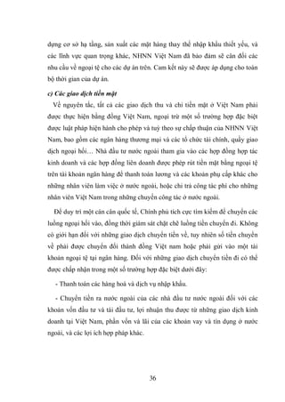 36
dựng cơ sở hạ tầng, sản xuất các mặt hàng thay thế nhập khẩu thiết yếu, và
các lĩnh vực quan trọng khác, NHNN Việt Nam đã bảo đảm sẽ cân đối các
nhu cầu về ngoại tệ cho các dự án trên. Cam kết này sẽ được áp dụng cho toàn
bộ thời gian của dự án.
c) Các giao dịch tiền mặt
Về nguyên tắc, tất cả các giao dịch thu và chi tiền mặt ở Việt Nam phải
được thực hiện bằng đồng Việt Nam, ngoại trừ một số trường hợp đặc biệt
được luật pháp hiện hành cho phép và tuỳ theo sự chấp thuận của NHNN Việt
Nam, bao gồm các ngân hàng thương mại và các tổ chức tài chính, quầy giao
dịch ngoại hối… Nhà đầu tư nước ngoài tham gia vào các hợp đồng hợp tác
kinh doanh và các hợp đồng liên doanh được phép rút tiền mặt bằng ngoại tệ
trên tài khoản ngân hàng để thanh toán lương và các khoản phụ cấp khác cho
những nhân viên làm việc ở nước ngoài, hoặc chi trả công tác phí cho những
nhân viên Việt Nam trong những chuyến công tác ở nước ngoài.
Để duy trì một cán cân quốc tế, Chính phủ tích cực tìm kiếm để chuyển các
luồng ngoại hối vào, đồng thời giám sát chặt chẽ luồng tiền chuyển đi. Không
có giới hạn đối với những giao dịch chuyển tiền về, tuy nhiên số tiền chuyển
về phải được chuyển đổi thành đồng Việt nam hoặc phải gửi vào một tài
khoản ngoại tệ tại ngân hàng. Đối với những giao dịch chuyển tiền đi có thể
được chấp nhận trong một số trường hợp đặc biệt dưới đây:
- Thanh toán các hàng hoá và dịch vụ nhập khẩu.
- Chuyển tiền ra nước ngoài của các nhà đầu tư nước ngoài đối với các
khoản vốn đầu tư và tái đầu tư, lợi nhuận thu được từ những giao dịch kinh
doanh tại Việt Nam, phần vốn và lãi của các khoản vay và tín dụng ở nước
ngoài, và các lợi ích hợp pháp khác.
 
