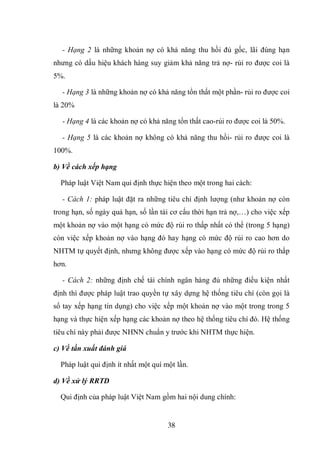 38
- Hạng 2 là những khoản nợ có khả năng thu hồi đủ gốc, lãi đúng hạn
nhưng có dấu hiệu khách hàng suy giảm khả năng trả nợ- rủi ro được coi là
5%.
- Hạng 3 là những khoản nợ có khả năng tổn thất một phần- rủi ro được coi
là 20%
- Hạng 4 là các khoản nợ có khả năng tổn thất cao-rủi ro được coi là 50%.
- Hạng 5 là các khoản nợ không có khả năng thu hồi- rủi ro được coi là
100%.
b) Về cách xếp hạng
Pháp luật Việt Nam qui định thực hiện theo một trong hai cách:
- Cách 1: pháp luật đặt ra những tiêu chí định lượng (như khoản nợ còn
trong hạn, số ngày quá hạn, số lần tái cơ cấu thời hạn trả nợ,…) cho việc xếp
một khoản nợ vào một hạng có mức độ rủi ro thấp nhất có thể (trong 5 hạng)
còn việc xếp khoản nợ vào hạng đó hay hạng có mức độ rủi ro cao hơn do
NHTM tự quyết định, nhưng không được xếp vào hạng có mức độ rủi ro thấp
hơn.
- Cách 2: những định chế tài chính ngân hàng đủ những điều kiện nhất
định thì được pháp luật trao quyền tự xây dựng hệ thống tiêu chí (còn gọi là
sổ tay xếp hạng tín dụng) cho việc xếp một khoản nợ vào một trong trong 5
hạng và thực hiện xếp hạng các khoản nợ theo hệ thống tiêu chí đó. Hệ thống
tiêu chí này phải được NHNN chuẩn y trước khi NHTM thực hiện.
c) Về tần xuất đánh giá
Pháp luật qui định ít nhất một quí một lần.
d) Về xử lý RRTD
Qui định của pháp luật Việt Nam gồm hai nội dung chính:
 