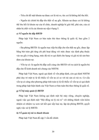 39
- Tiêu chí để một khoản nợ được coi là rủi ro, tức coi là không thể thu hồi.
- Nguồn tài chính bù đắp tổn thất về nợ gốc. Khoản nợ được coi là không
thể thu hồi là khoản nợ của tổ chức, doanh nghiệp bị giải thể, phá sản, của cá
nhân bị chết và là các khoản nợ xếp ở hạng 5.
e) Về nguồn bù đắp RRTD
Pháp luật Việt Nam cơ bản tuân thủ theo thông lệ quốc tế, bao gồm 2
nguồn:
- Dự phòng RRTD: là nguồn trực tiếp bù đắp cho tổn thất nợ gốc, được lập
bằng bút toán ghi tăng chi phí hoạt động với mức được xác định phụ thuộc
vào nợ gốc ở từng hạng, mức độ rủi ro qui định cho hạng và giá trị tài sản bảo
đảm của khoản nợ.
- Vốn tự có: là nguồn bù đắp cuối cùng cho RRTD với tư cách là nguồn bù
đắp cho lỗ kinh doanh nói chung của NHTM.
Pháp luật Việt Nam, ngoài qui định về vốn pháp định, còn qui định NHTM
phải duy trì một tỷ lệ tối thiểu về vốn tự có so với tài sản có rủi ro. Cơ cấu
vốn tự có cũng như phương pháp tính toán tỷ lệ tối thiều về vốn tự có qui định
trong pháp luật hiện hành của Việt Nam cơ bản tuân thủ theo thông lệ quốc tế.
g) Về bộ máy quản lý RRTD
Pháp luật Việt Nam không qui định một bộ máy riêng, chuyên nghiệp,
ngoài việc qui định một “Hội đồng xử lý rủi ro” với những thành viên kiêm
nhiệm có nhiệm vụ xem xét kết quả xếp loại nợ, lập dự phòng RRTD, quyết
nghị việc xử lý RRTD.
h) Về quản trị rủi ro thanh khoản
Pháp luật Việt Nam đề cập 3 vấn đề chính:
 
