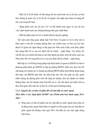 40
- Một số tỷ lệ tối thiểu về khả năng chi trả (cách tính các tỷ lệ này cơ bản
theo thông lệ quốc tế), tỷ lệ tối đa về nguồn vốn ngắn hạn đựơc sử dụng để
cho vay trung-dài hạn.
- Bảng phân tích các tài sản “có” có thể thanh toán ngay và các tài sản
“nợ” phải thanh toán cho những khoảng thời gian nhất định.
- Một bộ phận quản trị rủi ro thanh khoản chuyên nghiệp.
Xét một cách tổng quát, pháp luật Việt Nam về quản trị rủi ro như mô tả
khái quát ở trên đã và đang hướng theo các chuẩn mực cơ bản của Uỷ ban
Basel về giám sát ngân hàng và đã giúp cho Nhà nước kiểm soát được phần
nào trạng thái rủi ro của các định chế tài chính – ngân hàng. Tuy nhiên, do
vấn đề này còn nhiều bất hợp lý nên khó đánh giá được mức độ kiểm soát của
Nhà nước đối với trạng thái rủi ro của các định chế tài chính – ngân hàng.
Bất hợp lý và lỗ hổng trong pháp luật hiện hành về quản trị RRTD cơ bản ở
phương pháp đánh giá RRTD và lập dự phòng RRTD. Ðiều này làm cho kết
xếp hạng các khoản nợ và lượng dự phòng RRTD phản ánh không đúng trạng
thái thực của RRTD, đặc biệt, tạo điều kiện cho việc che giấu nợ xấu, giảm
thiểu lượng dự phòng phải trích để tăng lợi nhuận, làm lợi nhuận trở thành
không thực, tức lợi nhuận chưa tính hết rủi ro. Nợ xấu được âm thầm tích tụ
theo thời gian, đến một lúc sẽ bộc lộ và kết quả là khủng hoảng.
1.2.3. Nguyên tắc sở hữu cổ phần đối với nhà đầu tư nước ngoài
Theo điều 4 của Nghị định 69/2007 của Chính phủ ban hành ngày 20-4-
2007:
1) Tổng mức sở hữu cổ phần của các nhà đầu tư nước ngoài (bao gồm cả
cổ đông nước ngoài hiện hữu) và người có liên quan của các nhà đầu tư
nước ngoài đó không vượt quá 30% vốn điều lệ của một ngân hàng
Việt Nam.
 