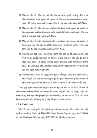 41
2) Mức sở hữu cổ phần của một nhà đầu tư nước ngoài khoâng phải là tổ
chức tín dụng nước ngoài và người có liên quan của nhà đầu tư nước
ngoài đó không vượt quá 5% vốn điều lệ của một ngân hàng Việt Nam.
3) Mức sở hữu cổ phần của một tổ chức tín dụng nước ngoài và người có
liên quan của tổ chức tín dụng nước ngoài đó không vượt quá 10% vốn
điều lệ của một ngân hàng Việt Nam.
4) Mức sở hữu cổ phần của nhà đầu tư chiến lược nước ngoài và người có
liên quan của nhà đầu tư chiến lược nước ngoài đó không vượt quá
15% vốn điều lệ của một ngân hàng Việt Nam.
5) Trường hợp đặc biệt, Thủ tướng Chính phủ căn cứ đề nghị của NHNN
Việt Nam, quyết định mức sở hữu cổ phần của một nhà đầu tư chiến
lược nước ngoài và người có liên quan của nhà đầu tư chiến lược nước
ngoài đó vượt quá 15%, nhưng không được vượt quá 20% vốn điều lệ
của một ngân hàng Việt Nam.
6) Trường hợp tổ chức tín dụng nước ngoài nắm giữ trái phiếu chuyển đổi,
khi chuyển đổi trái phiếu sang cổ phiếu phải đảm bảo tỷ lệ sở hữu cổ
phần theo quy định tại khoản 1, khoản 2, khoản 3 và khoản 4 điều này.
Theo quy định hiện hành, một cá nhân được sở hữu tối đa 10% và một tổ
chức được sở hữu tối đa 20% vốn điều lệ của một tổ chức tín dụng. Hiện các
nước trong khu vực cho phép một cá nhân được sở hữu tối đa 20% vốn điều
lệ của một tổ chức tín dụng, tỷ lệ này đối với tổ chức là 30%.
1.2.4. Cạnh tranh
Vấn đề cạnh tranh giữa các ngành ngân hàng chịu sự điều chỉnh của Luật
cạnh tranh được Quốc hội khoá XI kỳ họp thứ 6 thông qua ngày 03/12/2004
và mới bắt đầu có hiệu lực ngày 1/7/2005 và Luật chuyên ngành.
 