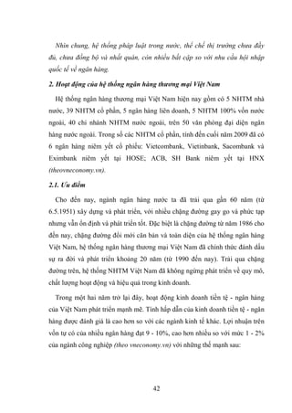 42
Nhìn chung, hệ thống pháp luật trong nước, thể chế thị trường chưa đầy
đủ, chưa đồng bộ và nhất quán, còn nhiều bất cập so với nhu cầu hội nhập
quốc tế về ngân hàng.
2. Hoạt động của hệ thống ngân hàng thương mại Việt Nam
Hệ thống ngân hàng thương mại Việt Nam hiện nay gồm có 5 NHTM nhà
nước, 39 NHTM cổ phần, 5 ngân hàng liên doanh, 5 NHTM 100% vốn nước
ngoài, 40 chi nhánh NHTM nước ngoài, trên 50 văn phòng đại diện ngân
hàng nước ngoài. Trong số các NHTM cổ phần, tính đến cuối năm 2009 đã có
6 ngân hàng niêm yết cổ phiếu: Vietcombank, Vietinbank, Sacombank và
Eximbank niêm yết tại HOSE; ACB, SH Bank niêm yết tại HNX
(theovneconomy.vn).
2.1. Ưu điểm
Cho đến nay, ngành ngân hàng nước ta đã trải qua gần 60 năm (từ
6.5.1951) xây dựng và phát triển, với nhiều chặng đường gay go và phức tạp
nhưng vẫn ổn định và phát triển tốt. Đặc biệt là chặng đường từ năm 1986 cho
đến nay, chặng đường đổi mới căn bản và toàn diện của hệ thống ngân hàng
Việt Nam, hệ thống ngân hàng thương mại Việt Nam đã chính thức đánh dấu
sự ra đời và phát triển khoảng 20 năm (từ 1990 đến nay). Trải qua chặng
đường trên, hệ thống NHTM Việt Nam đã không ngừng phát triển về quy mô,
chất lượng hoạt động và hiệu quả trong kinh doanh.
Trong một hai năm trở lại đây, hoạt động kinh doanh tiền tệ - ngân hàng
của Việt Nam phát triển mạnh mẽ. Tính hấp dẫn của kinh doanh tiền tệ - ngân
hàng được đánh giá là cao hơn so với các ngành kinh tế khác. Lợi nhuận trên
vốn tự có của nhiều ngân hàng đạt 9 - 10%, cao hơn nhiều so với mức 1 - 2%
của ngành công nghiệp (theo vneconomy.vn) với những thế mạnh sau:
 