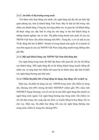 44
2.1.2. Am hiểu về thị trường trong nước
Với thâm niên hoạt động của mình, các ngân hàng nội địa rất am hiểu tập
quán phong tục, tâm lý khách hàng Việt Nam. Đây là một lợi thế trong việc
chăm sóc khách hàng. Công tác mở rộng chăm sóc và quan hệ với khách hàng
đã được nâng cao, đặc biệt là công tác mở rộng và thu hút khách hàng là
những doanh nghiệp vừa và nhỏ. Thị phần trong thanh toán quốc tế của các
NHTM Việt Nam vẫn chiếm khoảng trên 80%. Trong đó, vị trí số một là của
VCB, đứng thứ hai là BIDV. Doanh số trong thanh toán quốc tế và doanh số
mua bán ngoại tệ của các NHTM Việt Nam cũng tăng mạnh trong những năm
gần đây.
2.1.3. Đội ngũ khách hàng của NHTM Việt Nam khá đông đảo
Các ngân hàng trong nước đã thiết lập được mối quan hệ với các hệ thống
các khách hàng. Mỗi ngân hàng đã có hệ thống khách hàng truyền thống để
chăm sóc và ràng buộc bởi nhiều mối quan hệ từ nhiều năm, đặc biệt là khối
các ngân hàng thương mại nhà nước
2.1.4. Chiếm thị phần lớn về hoạt động tín dụng, huy động vốn và dịch vụ
Hiện nay, thị phần tín dụng của các NHTM trong nước vẫn chiếm tỷ trọng
lớn, khoảng trên 80% (trong đó khối NHTMCP chiếm gần 30% chưa tính
NHTMCP Ngoại thương), con số còn lại là của khối ngân hàng liên doanh và
ngân hàng nước ngoài. Các ngân hàng thương mại trong nước vẫn chiếm vai
trò chủ đạo trong việc cung cấp các dịch vụ truyền thống là huy động vốn và
cho vay. Hiện nay, thị phần huy động vốn của các ngân hàng thương mại
trong nước chiếm tỷ trọng lớn, khoảng 90%.
 