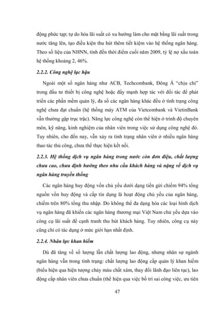 47
động phức tạp; tự do hóa lãi suất có xu hướng làm cho mặt bằng lãi suất trong
nước tăng lên, tạo điều kiện thu hút thêm tiết kiệm vào hệ thống ngân hàng.
Theo số liệu của NHNN, tính đến thời điểm cuối năm 2009, tỷ lệ nợ xấu toàn
hệ thống khoảng 2, 46%.
2.2.2. Công nghệ lạc hậu
Ngoài một số ngân hàng như ACB, Techcombank, Đông Á “chịu chi”
trong đầu tư thiết bị công nghệ hoặc đẩy mạnh hợp tác với đối tác để phát
triển các phần mềm quản lý, đa số các ngân hàng khác đều ở tình trạng công
nghệ chưa đạt chuẩn (hệ thống máy ATM của Vietcombank và VietinBank
vẫn thường gặp trục trặc). Năng lực công nghệ còn thể hiện ở trình độ chuyên
môn, kỹ năng, kinh nghiệm của nhân viên trong việc sử dụng công nghệ đó.
Tuy nhiên, cho đến nay, vẫn xảy ra tình trạng nhân viên ở nhiều ngân hàng
thao tác thủ công, chưa thể thực hiện kết nối.
2.2.3. Hệ thống dịch vụ ngân hàng trong nước còn đơn điệu, chất lượng
chưa cao, chưa định hướng theo nhu cầu khách hàng và nặng về dịch vụ
ngân hàng truyền thống
Các ngân hàng huy động vốn chủ yếu dưới dạng tiền gửi chiếm 94% tổng
nguồn vốn huy động và cấp tín dụng là hoạt động chủ yếu của ngân hàng,
chiếm trên 80% tổng thu nhập. Do không thể đa dạng hóa các loại hình dịch
vụ ngân hàng đã khiến các ngân hàng thương mại Việt Nam chủ yếu dựa vào
công cụ lãi suất để cạnh tranh thu hút khách hàng. Tuy nhiên, công cụ này
cũng chỉ có tác dụng ở mức giới hạn nhất định.
2.2.4. Nhân lực khan hiếm
Dù đã tăng về số lượng lẫn chất lượng lao động, nhưng nhân sự ngành
ngân hàng vẫn trong tình trạng: chất lượng lao động cấp quản lý khan hiếm
(biểu hiện qua hiện tượng chảy máu chất xám, thay đổi lãnh đạo liên tục), lao
động cấp nhân viên chưa chuẩn (thể hiện qua việc bố trí sai công việc, ưu tiên
 
