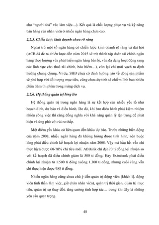 48
cho “người nhà” vào làm việc…). Kết quả là chất lượng phục vụ và kỹ năng
bán hàng của nhân viên ở nhiều ngân hàng chưa cao.
2.2.5. Chiến lược kinh doanh chưa rõ ràng
Ngoại trừ một số ngân hàng có chiến lược kinh doanh rõ ràng và dài hơi
(ACB đã đề ra chiến lược đến năm 2015 sẽ trở thành tập đoàn tài chính ngân
hàng theo hướng vừa phát triển ngân hàng bán lẻ, vừa đa dạng hoạt động sang
các lĩnh vực cho thuê tài chính, bảo hiểm…), còn lại chỉ mới vạch ra định
hướng chung chung. Ví dụ, SHB chưa có định hướng nào về dòng sản phẩm
sẽ phù hợp với đối tượng mục tiêu, cũng chưa dự tính sẽ chiếm lĩnh bao nhiêu
phần trăm thị phần trong mảng dịch vụ.
2.2.6. Hệ thống quản trị lỏng lẻo
Hệ thống quản trị trong ngân hàng là sự kết hợp của nhiều yếu tố như
hoạch định, dự báo và điều hành. Do đó, khi ban điều hành phải kiêm nhiệm
nhiều công việc thì cũng đồng nghĩa với khả năng quản lý tập trung để phát
hiện và ứng phó với rủi ro thấp.
Một điểm yếu khác có liên quan đến khâu dự báo. Trước những biến động
của năm 2008, nhiều ngân hàng đã không lường được tình hình, nên buộc
lòng phải điều chỉnh kế hoạch lợi nhuận năm 2008. Vậy mà hầu hết vẫn chỉ
thực hiện được 60-70% chỉ tiêu mới. ABBank chỉ đạt 70 tỉ đồng lợi nhuận so
với kế hoạch đã điều chỉnh giảm là 500 tỉ đồng. Hay Eximbank phải điều
chỉnh lợi nhuận từ 1.500 tỉ đồng xuống 1.300 tỉ đồng, nhưng cuối cùng vẫn
chỉ thực hiện được 988 tỉ đồng.
Nhiều ngân hàng cũng chưa chú ý đến quản trị động viên (khích lệ, động
viên tinh thần làm việc, giữ chân nhân viên), quản trị thời gian, quản trị mục
tiêu, quản trị sự thay đổi, tăng cường tính hợp tác… trong khi đây là những
yêu cầu quan trọng.
 