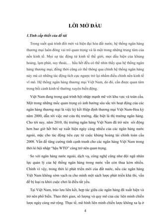 4
LỜI MỞ ĐẦU
1.Tính cấp thiết của đề tài
Trong suốt quá trình đổi mới và hiện đại hóa đất nước, hệ thống ngân hàng
thương mại luôn đóng vai trò quan trọng và là một trong những trung tâm của
nền kinh tế. Mọi sự tác động từ kinh tế thế giới, mọi dấu hiện của khủng
hoảng, lạm phát, suy thoái,… hầu hết đều có thể nhìn thấy qua hệ thống ngân
hàng thương mại, đồng thời cũng có thể thông qua chính hệ thống ngân hàng
này mà có những tác động tích cực ngược trở lại nhằm điều chỉnh nền kinh tế
vĩ mô. Hệ thống ngân hàng thương mại Việt Nam, do đó, cần được quan tâm
trong bối cảnh kinh tế thường xuyên biến động.
Việt Nam đang trong quá trình hội nhập mạnh mẽ với khu vực và toàn cầu.
Một trong những mốc quan trọng có ảnh hưởng sâu sắc tới hoạt động của các
ngân hàng thương mại là việc ký kết Hiệp định thương mại Việt Nam-Hoa kỳ
năm 2000, dẫn tới việc mở cửa thị trường, đặc biệt là thị trường ngân hàng.
Cho tới nay, năm 2010, thị trường ngân hàng Việt Nam đã trở nên sôi động
hơn bao giờ hết bởi sự xuất hiện ngày càng nhiều của các ngân hàng nước
ngoài, mặc cho tác động tiêu cực từ cuộc khủng hoảng tài chính toàn cầu
2008. Vấn đề tăng cường tính cạnh tranh cho các ngân hàng Việt Nam trong
thời kì hội nhập “hậu WTO” càng trở nên quan trọng.
So với ngân hàng nước ngoài, dịch vụ, công nghệ cũng như đội ngũ nhân
lực quản lý của hệ thống ngân hàng trong nước vẫn còn thua kém nhiều.
Chính vì vậy, trong thời kì phát triển mới của đất nước, nếu các ngân hàng
Việt Nam không sớm vạch ra cho mình một sách lược phát triển khả thi, vấn
đề bị loại ra khỏi cuộc chơi là điều tất yếu.
Tại Việt Nam, trào lưu liên kết, hợp tác giữa các ngân hàng đã xuất hiện và
trở nên phổ biến. Theo thời gian, sô lượng và quy mô của các liên minh chiến
lược ngày càng mở rộng. Thực tế, mô hình liên minh chiến lược không xa lạ ở
 