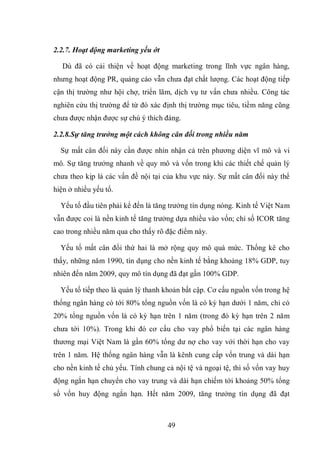 49
2.2.7. Hoạt động marketing yếu ớt
Dù đã có cải thiện về hoạt động marketing trong lĩnh vực ngân hàng,
nhưng hoạt động PR, quảng cáo vẫn chưa đạt chất lượng. Các hoạt động tiếp
cận thị trường như hội chợ, triển lãm, dịch vụ tư vấn chưa nhiều. Công tác
nghiên cứu thị trường để từ đó xác định thị trường mục tiêu, tiềm năng cũng
chưa được nhận được sự chú ý thích đáng.
2.2.8.Sự tăng trưởng một cách không cân đối trong nhiều năm
Sự mất cân đối này cần được nhìn nhận cả trên phương diện vĩ mô và vi
mô. Sự tăng trưởng nhanh về quy mô và vốn trong khi các thiết chế quản lý
chưa theo kịp là các vấn đề nội tại của khu vực này. Sự mất cân đối này thể
hiện ở nhiều yếu tố.
Yếu tố đầu tiên phải kể đến là tăng trưởng tín dụng nóng. Kinh tế Việt Nam
vẫn được coi là nền kinh tế tăng trưởng dựa nhiều vào vốn; chỉ số ICOR tăng
cao trong nhiều năm qua cho thấy rõ đặc điểm này.
Yếu tố mất cân đối thứ hai là mở rộng quy mô quá mức. Thống kê cho
thấy, những năm 1990, tín dụng cho nền kinh tế bằng khoảng 18% GDP, tuy
nhiên đến năm 2009, quy mô tín dụng đã đạt gần 100% GDP.
Yếu tố tiếp theo là quản lý thanh khoản bất cập. Cơ cấu nguồn vốn trong hệ
thống ngân hàng có tới 80% tổng nguồn vốn là có kỳ hạn dưới 1 năm, chỉ có
20% tổng nguồn vốn là có kỳ hạn trên 1 năm (trong đó kỳ hạn trên 2 năm
chưa tới 10%). Trong khi đó cơ cấu cho vay phổ biến tại các ngân hàng
thương mại Việt Nam là gần 60% tổng dư nợ cho vay với thời hạn cho vay
trên 1 năm. Hệ thống ngân hàng vẫn là kênh cung cấp vốn trung và dài hạn
cho nền kinh tế chủ yếu. Tính chung cả nội tệ và ngoại tệ, thì số vốn vay huy
động ngắn hạn chuyển cho vay trung và dài hạn chiếm tới khoảng 50% tổng
số vốn huy động ngắn hạn. Hết năm 2009, tăng trưởng tín dụng đã đạt
 