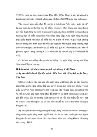 50
37,73%, vượt xa tăng trưởng huy động (26, 98%). Thực tế này đã dẫn đến
tình trạng khó khăn về thanh khoản của hệ thống NHTM trong nửa cuối năm.
Yếu tố cuối cùng cần phải đề cập tới là tình trạng “vốn mới - quản trị cũ”
tại các ngân hàng thương mại cổ phần. Đến nay, nhìn chung các ngân hàng
này vẫn hoạt động theo mô hình quản trị công ty đã cũ (nhất là các ngân hàng
thương mại cổ phần nông thôn vừa được nâng cấp). Các ngân hàng thương
mại quốc doanh vừa mới cổ phần hóa và niêm yết trên sở giao dịch chứng
khoán nhưng mô hình quản trị vẫn giữ nguyên như ngân hàng thương mại
quốc doanh ngày xưa do mức độ cổ phần hóa quá ít (Vietcombank chỉ bán cổ
phần ra ngoài tương đương 9, 28% vốn điều lệ, con số này ở Vietinbank là
4%).
Có thể nói, với những tồn tại trên, hệ thống các ngân hàng thương mại Việt
Nam rất dễ bị tổn thương.
II. Liên minh chiến lƣợc trong ngành ngân hàng ở Việt Nam
1. Sự cần thiết thành lập liên minh chiến lược đối với ngành ngân hàng
Việt Nam
Những yếu kém nêu trên của các ngân hàng Việt Nam, cho dù bản thân họ
nhận thức được cũng không thể giải quyết trong một sớm một chiều. Trong
điều kiện Việt Nam hội nhập và mở rộng giao lưu với các nước trong khu vực
và thế giới, tuy các ngân hàng phải đối mặt với sự cạnh tranh ngày càng gay
gắt đến từ các đối thủ nhưng thiết nghĩ đấy là tất yếu cần thiết diễn ra vì xét
về lâu dài vì nó không chỉ có lợi cho nền kinh tế mà với cả bản thân các ngân
hàng nội địa.
Áp lực cạnh tranh của ngành ngân hàng không chỉ đến từ sự xuất hiện ngày
càng nhiều ngân hàng nước ngoài, mà còn là sự cạnh tranh giữa các ngân
hàng nội địa với nhau và với các kênh đầu tư khác như chứng khoán, bất động
sản, vàng... Đó là:
 