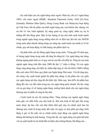 51
- Sự xuất hiện của các ngân hàng nước ngoài: Hiện tại, chỉ có 5 ngân hàng
100% vốn nước ngoài (HSBC, Standard Chartered (Anh), ANZ (Úc-New
Zealand), Shinhan (Hàn Quốc), Hong Leong Bank của Malaysia) hoạt động
tại Việt Nam. Dù thị phần của khối ngân hàng này còn khiêm tốn, nhưng với
ưu thế về vốn, kinh nghiệm, kỹ năng quản trị, công nghệ, nhân sự, họ là
những đối thủ đáng gờm. Đây là lực lượng sẽ tạo nên tính cạnh tranh mạnh
trong ngành ngân hàng trong những năm tới và điều này đòi hỏi các NHTM
trong nước phải nhanh chóng nâng cao năng lực cạnh tranh của mình cả về tài
chính, quy mô hoạt động và chất lượng sản phẩm dịch vụ.
- Sự phát triển của hệ thống ngân hàng trong nước: Trong gần 20 năm qua,
số lượng ngân hàng trong nước đã tăng lên đáng kể. Các ngân hàng này đang
không ngừng phát triển cả về quy mô tài sản lẫn vốn điều lệ. Tổng tài sản toàn
ngành ngân hàng tính đến năm 2008 đã đạt 1,7 triệu tỉ đồng. Và các ngân
hàng cũng đang tăng vốn điều lệ, nhằm đáp ứng số vốn tối thiểu 3.000 tỉ đồng
đến cuối năm 2010 theo quy định của Ngân hàng Nhà nước. Với đà tăng này,
chỉ riêng việc cạnh tranh giành thị phần huy động và thị phần cho vay giữa
các ngân hàng nội địa cũng đã rất khốc liệt. Hiện nay, hơn 60% thị phần huy
động lẫn cho vay đều nằm trong tay các ngân hàng quốc doanh. Do đó, cùng
với sự gia tăng về số lượng ngân hàng, miếng bánh dành cho các ngân hàng
thương mại cổ phần sẽ càng bị thu nhỏ.
- Cạnh tranh từ các thị trường khác: Tăng trưởng của ngành ngân hàng
luôn gắn với diễn biến của nền kinh tế. Khi nền kinh tế thế giới lẫn trong
nước được dự báo vẫn còn khó khăn (thế giới duy trì chính sách bảo hộ
thương mại, kinh tế trong nước đối mặt với nguy cơ lạm phát gia tăng, biến
động tỉ giá và lãi suất, rủi ro chính sách), hoạt động của ngành ngân hàng
không thể không bị ảnh hưởng. Trong khi đó, các ngân hàng còn phải đối phó
với sự cạnh tranh từ các kênh đầu tư khác như chứng khoán, bất động sản…
 