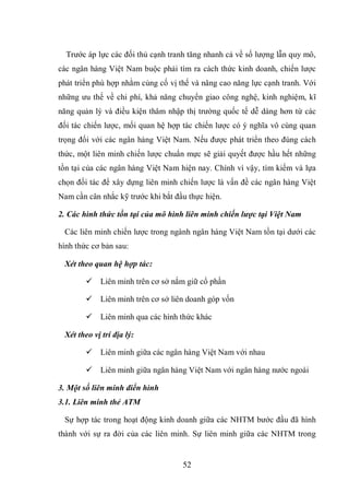 52
Trước áp lực các đối thủ cạnh tranh tăng nhanh cả về số lượng lẫn quy mô,
các ngân hàng Việt Nam buộc phải tìm ra cách thức kinh doanh, chiến lược
phát triển phù hợp nhằm củng cố vị thế và nâng cao năng lực cạnh tranh. Với
những ưu thế về chi phí, khả năng chuyển giao công nghệ, kinh nghiệm, kĩ
năng quản lý và điều kiện thâm nhập thị trường quốc tế dễ dàng hơn từ các
đối tác chiến lược, mối quan hệ hợp tác chiến lược có ý nghĩa vô cùng quan
trọng đối với các ngân hàng Việt Nam. Nếu được phát triển theo đúng cách
thức, một liên minh chiến lược chuẩn mực sẽ giải quyết được hầu hết những
tồn tại của các ngân hàng Việt Nam hiện nay. Chính vì vậy, tìm kiếm và lựa
chọn đối tác để xây dựng liên minh chiến lược là vấn đề các ngân hàng Việt
Nam cần cân nhắc kỹ trước khi bắt đầu thực hiện.
2. Các hình thức tồn tại của mô hình liên minh chiến lược tại Việt Nam
Các liên minh chiến lược trong ngành ngân hàng Việt Nam tồn tại dưới các
hình thức cơ bản sau:
Xét theo quan hệ hợp tác:
 Liên minh trên cơ sở nắm giữ cổ phần
 Liên minh trên cơ sở liên doanh góp vốn
 Liên minh qua các hình thức khác
Xét theo vị trí địa lý:
 Liên minh giữa các ngân hàng Việt Nam với nhau
 Liên minh giữa ngân hàng Việt Nam với ngân hàng nước ngoài
3. Một số liên minh điển hình
3.1. Liên minh thẻ ATM
Sự hợp tác trong hoạt động kinh doanh giữa các NHTM bước đầu đã hình
thành với sự ra đời của các liên minh. Sự liên minh giữa các NHTM trong
 