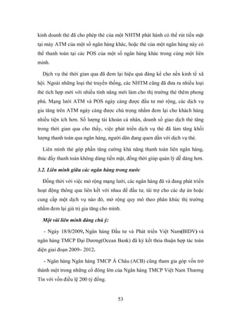 53
kinh doanh thẻ đã cho phép thẻ của một NHTM phát hành có thể rút tiền mặt
tại máy ATM của một số ngân hàng khác, hoặc thẻ của một ngân hàng này có
thể thanh toán tại các POS của một số ngân hàng khác trong cùng một liên
minh.
Dịch vụ thẻ thời gian qua đã đem lại hiệu quả đáng kể cho nền kinh tế xã
hội. Ngoài những loại thẻ truyền thống, các NHTM cũng đã đưa ra nhiều loại
thẻ tích hợp mới với nhiều tính năng mới làm cho thị trường thẻ thêm phong
phú. Mạng lưới ATM và POS ngày càng được đầu tư mở rộng, các dịch vụ
gia tăng trên ATM ngày càng được chú trọng nhằm đem lại cho khách hàng
nhiều tiện ích hơn. Số lượng tài khoản cá nhân, doanh số giao dịch thẻ tăng
trong thời gian qua cho thấy, việc phát triển dịch vụ thẻ đã làm tăng khối
lượng thanh toán qua ngân hàng, người dân đang quen dần với dịch vụ thẻ.
Liên minh thẻ góp phần tăng cường khả năng thanh toán liên ngân hàng,
thúc đẩy thanh toán không dùng tiền mặt, đồng thời giúp quản lý dễ dàng hơn.
3.2. Liên minh giữa các ngân hàng trong nước
Đồng thời với việc mở rộng mạng lưới, các ngân hàng đã và đang phát triển
hoạt động thông qua liên kết với nhau để đầu tư, tài trợ cho các dự án hoặc
cung cấp một dịch vụ nào đó, mở rộng quy mô theo phân khúc thị trường
nhằm đem lại giá trị gia tăng cho mình.
Một vài liên minh đáng chú ý:
- Ngày 18/8/2009, Ngân hàng Đầu tư và Phát triển Việt Nam(BIDV) và
ngân hàng TMCP Đại Dương(Ocean Bank) đã ký kết thỏa thuận hợp tác toàn
diện giai đoạn 2009– 2012.
- Ngân hàng Ngân hàng TMCP Á Châu (ACB) cũng tham gia góp vốn trở
thành một trong những cổ đông lớn của Ngân hàng TMCP Việt Nam Thương
Tín với vốn điều lệ 200 tỷ đồng.
 