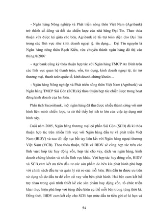 54
- Ngân hàng Nông nghiệp và Phát triển nông thôn Việt Nam (Agribank)
trở thành cổ đông và đối tác chiến lược của nhà băng Đại Tín. Theo thỏa
thuận vừa được ký giữa các bên, Agribank sẽ tài trợ toàn diện cho Đại Tín
trong các lĩnh vực như kinh doanh ngoại tệ, tín dụng... Đại Tín nguyên là
Ngân hàng nông thôn Rạch Kiến, vừa chuyển thành ngân hàng đô thị vào
tháng 8/2007
- Agribank cũng ký thỏa thuận hợp tác với Ngân hàng TMCP An Bình trên
các lĩnh vực quan hệ thanh toán, vốn, tín dụng, kinh doanh ngoại tệ, tài trợ
thương mại, thanh toán quốc tế, kinh doanh chứng khoán…
- Ngân hàng Nông nghiệp và Phát triển nông thôn Việt Nam (Agribank) và
Ngân hàng TMCP Sài Gòn (SCB) ký thỏa thuận hợp tác chiến lược trong hoạt
động kinh doanh của hai bên.
Phân tích Sacombank, một ngân hàng đã thu được nhiều thành công với mô
hình liên minh chiến lược, ta có thể thấy lợi ích to lớn của việc áp dụng mô
hình này.
Cuối năm 2005, Ngân hàng thương mại cổ phần Sài Gòn (SCB) đã kí thỏa
thuận hợp tác trên nhiều lĩnh vực với Ngân hàng đầu tư và phát triển Việt
Nam (BIDV) và sau đó tiếp tục bắt tay liên kết với Ngân hàng ngoại thương
Việt Nam (VCB). Theo thỏa thuận, SCB và BIDV sẽ cùng hợp tác trên các
lĩnh vực: hợp tác huy động vốn, hợp tác cho vay, dịch vụ ngân hàng, kinh
doanh chứng khoán và nhiều lĩnh vực khác. Với hợp tác huy động vốn, BIDV
và SCB cam kết ưu tiên đầu tư các sản phẩm do bên kia phát hành phù hợp
với chính sách đầu tư và quản lý rủi ro của mỗi bên. Bên đầu tư được ưu tiên
sử dụng số dư đầu tư để cầm cố vay vốn bên phát hành. Hai bên cam kết hỗ
trợ nhau trong quá trình thiết kế các sản phẩm huy động vốn, tổ chức triển
khai thực hiện phù hợp với từng điều kiện cụ thể mỗi bên trong từng thời kì.
Đồng thời, BIDV cam kết cấp cho SCB hạn mức đầu tư tiền gửi có kì hạn và
 