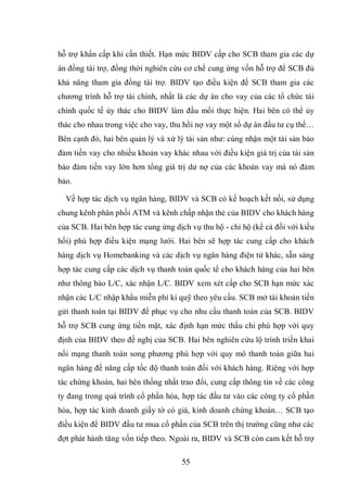 55
hỗ trợ khẩn cấp khi cần thiết. Hạn mức BIDV cấp cho SCB tham gia các dự
án đồng tài trợ, đồng thời nghiên cứu cơ chế cung ứng vốn hỗ trợ để SCB đủ
khả năng tham gia đồng tài trợ. BIDV tạo điều kiện để SCB tham gia các
chương trình hỗ trợ tài chính, nhất là các dự án cho vay của các tổ chức tài
chính quốc tế ủy thác cho BIDV làm đầu mối thực hiện. Hai bên có thể ủy
thác cho nhau trong việc cho vay, thu hồi nợ vay một số dự án đầu tư cụ thể…
Bên cạnh đó, hai bên quản lý và xử lý tài sản như: cùng nhận một tài sản bảo
đảm tiền vay cho nhiều khoản vay khác nhau với điều kiện giá trị của tài sản
bảo đảm tiền vay lớn hơn tổng giá trị dư nợ của các khoản vay mà nó đảm
bảo.
Về hợp tác dịch vụ ngân hàng, BIDV và SCB có kế hoạch kết nối, sử dụng
chung kênh phân phối ATM và kênh chấp nhận thẻ của BIDV cho khách hàng
của SCB. Hai bên hợp tác cung ứng dịch vụ thu hộ - chi hộ (kể cả đối với kiều
hối) phù hợp điều kiện mạng lưới. Hai bên sẽ hợp tác cung cấp cho khách
hàng dịch vụ Homebanking và các dịch vụ ngân hàng điện tử khác, sẵn sàng
hợp tác cung cấp các dịch vụ thanh toán quốc tế cho khách hàng của hai bên
như thông báo L/C, xác nhận L/C. BIDV xem xét cấp cho SCB hạn mức xác
nhận các L/C nhập khẩu miễn phí kí quỹ theo yêu cầu. SCB mở tài khoản tiền
gửi thanh toán tại BIDV để phục vụ cho nhu cầu thanh toán của SCB. BIDV
hỗ trợ SCB cung ứng tiền mặt, xác định hạn mức thấu chi phù hợp với quy
định của BIDV theo đề nghị của SCB. Hai bên nghiên cứu lộ trình triền khai
nối mạng thanh toán song phương phù hợp với quy mô thanh toán giữa hai
ngân hàng để nâng cấp tốc độ thanh toán đối với khách hàng. Riêng với hợp
tác chứng khoán, hai bên thống nhất trao đổi, cung cấp thông tin về các công
ty đang trong quá trình cổ phần hóa, hợp tác đầu tư vào các công ty cổ phần
hóa, hợp tác kinh doanh giấy tờ có giá, kinh doanh chứng khoán… SCB tạo
điều kiện để BIDV đầu tư mua cổ phần của SCB trên thị trường cũng như các
đợt phát hành tăng vốn tiếp theo. Ngoài ra, BIDV và SCB còn cam kết hỗ trợ
 