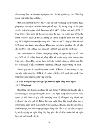 56
nhau trong lĩnh vực đào tạo nghiệp vụ cho cán bộ ngân hàng, trao đổi thông
tin và phát triển thương hiệu…
Bên cạnh việc hợp tác với BIDV, liên kêt với VCB giúp SCB dù chưa được
phép thực hiện dịch vụ thanh toán quốc tế trực tiếp nhưng cũng có thể phục
vụ cho khách hàng của mình thông qua kênh VCB với hạn mức mở L/C là 1,5
triệu USD. Nằm trong hệ thống liên minh thẻ dưới sự chủ trì của VCB, thẻ
thanh toán nội địa SCB link đã mang lại khách hàng rất nhiều tiện ích, đến
nay SCB đã phát hành ra thị trường trên 1.500 thẻ. VCB cũng tạo điều kiện để
SCB thực hiện thanh toán chuyển khoản qua thẻ nhằm gia tăng tiện ích cho
chủ thẻ SCB link và thực hiện các dịch vụ thanh toán qua thẻ SCB link.
Nhờ sự hố trợ từ các đối tác, từ một ngân hàng có nguy cơ bị “xóa sổ”, đến
nay SCB đã có những bước đi vững chắc và tự tin trong bước đường phát
triển mới. Những khởi sắc đó được thể hiện rõ nhất bằng các chỉ tiêu do Đại
hội cổ đông đề ra đều hoàn thành vượt mức kế hoạch từ cuối tháng 11-2005.
So với quy mô các ngân hàng quốc doanh, SCB quá bé nhỏ nhưng khi dựa
vào các ngân hàng lớn, SCB sẽ có cơ hội phát huy thế mạnh của mình, khai
thác tối ưu mọi tiềm năng từ việc hợp tác.
3.3. Liên minhgiữa ngân hàng Việt Nam với ngân hàng nước ngoài
3.3.1. Liên doanh
Hình thức liên doanh ngân hàng đã xuất hiện ở Việt Nam từ lâu, chủ yếu là
liên minh giữa các ngân hàng nhà nước. Các ngân hàng liên doanh với nước
ngoài tại Việt Nam đã góp phần mở rộng quan hệ đối ngoại, đẩy nhanh quá
trình mở cửa nền kinh tế. Đồng thời, các ngân hàng liên doanh cũng tạo ra
môi trường cạnh tranh lành mạnh. Các ngân hàng thương mại trong nước sẽ
được tiếp cận, học hỏi công nghệ ngân hàng tiên tiến từ đó cải tiến, nâng cao
kỹ thuật nghiệp vụ ngân hàng đáp ứng yêu cầu về tiêu chuẩn dịch vụ ngân
hàng và kinh doanh tiền tệ.
 