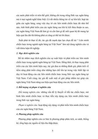 5
các nước phát triển và trên thế giới, không chỉ trong riêng lĩnh vực ngân hàng
mà ở mọi ngành nghề khác biệt. Có rất nhiều thông tin về sự liên kết, hợp tác
giữa các ngân hàng, song việc duy trì các liên minh chiến lược đó như thế
nào, tình hình phát triển của các ngân hàng sau khi kí kết thỏa thuận ra sao,
các ngân hàng Việt Nam đã làm gì và cần làm gì để mối quan hệ đó mang lại
hiệu quả lâu dài thì không phải ai cũng có thể trả lời được.
Xuất phát từ thực tế đó, tác giả đã mạnh dạn lựa chọn đề tài “ Liên minh
chiến lược trong ngành ngân hàng tại Việt Nam” làm nội dung nghiên cứu và
viết khóa luận tốt nghiệp.
2. Mục đích nghiên cứu
Đề tài nhằm mục đích nghiên cứu sự xuất hiện và phát triển cac liên minh
chiến lược trong ngành ngân hàng tại Việt Nam. Đồng thời, từ thực trạng phát
triển của các liên minh hiện nay, tác giả đưa ra những đánh giá, phân tích về
tiềm năng phát triển cũng như những hạn chế tồn tại trong việc thiết lập và
duy trì hoạt động của các liên minh chiến lược trong lĩnh vực ngân hàng tại
Việt Nam. Cuối cùng, tác giả đề xuất một số giải pháp nhằm trợ giúp các
ngân hàng Việt Nam nâng cao hiệu quả hoạt động của các liên minh.
3. Đối tượng và phạm vi nghiên cứu
Đối tượng nghiên cứu: những vấn đề lý thuyết về đối tác chiến lược, mô
hình liên minh chiến lược và thực tiễn xây dựng các liên minh chiến lược
trong lĩnh vực ngân hàng.
Phạm vi nghiên cứu: hoạt động xây dựng và phát triển liên minh chiến lược
của các ngân hàng Việt Nam.
4. Phương pháp nghiên cứu
Phương pháp nghiên cứu cơ bản là phương pháp phân tích, so sánh, thống
kê, tổng hợp các nguồn số liệu thu thập được.
 