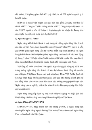 59
chi nhánh, 150 phòng giao dịch 425 quỹ tiết kệm và 775 ngân hàng đại lý ở
hơn 50 nước.
ICBV có 3 thành viên hoạch toán độc lập, bao gồm: Công ty cho thuê tài
chính NHCT, Công ty TNHH chứng khoán NHCT, Công ty quản lý nợ và tài
sản NHCT, ngoài ra còn có 2 đơn vị hoạt động phi lợi nhuận là: Trung tâm
công nghệ thông tin và trung tâm đào tạo NHCT
b) Ngân hàng VID Public
Ngân hàng VID Public Bank là một trong số những ngân hàng liên doanh
đầu tiên tại Việt Nam, được thành lập ngày 30 tháng 9 năm 1991 với tỷ lệ vốn
góp 50:50 giữa Ngân hàng Đầu tư và Phát triển Việt Nam (BIDV) và Ngân
hàng Public Bank Berhad (Malaysia). Ngân hàng chính thức đi vào hoạt động
từ tháng 5 năm 1992 chỉ với một chi nhánh ở Hà Nội và cho đến nay đã mở
rộng mạng lưới hoạt động tại tất cả các thành phố chính của Việt Nam.
Với tổng số nhân viên hơn 270 người, Ngân hàng giữ vững vị trí là một
trong những ngân hàng liên doanh có mức lợi nhuận, danh tiếng và an toàn
cao nhất của Việt Nam. Trong suốt quá trình hoạt động, VID Public Bank đã
liên tục nhận được nhiều giải thưởng cao quý của Thủ tướng Chính phủ và
các bằng khen của các cơ quan hữu quan cho những đóng góp tích cực của
Ngân hàng vào sự nghiệp phát triển kinh tế, thúc đẩy công nghiệp hóa, hiện
đại hóa đất nước.
Ngân hàng cung cấp dịch vụ một cách chuyên nghiệp và hiệu quả cho
khách hàng cá nhân cũng như cho giới doanh nghiệp ở Việt Nam.
c) Ngân Hàng SHINHANVINA
SHINHANVINA được thành lập vào tháng 2/1994, là ngân hàng liên
doanh giữa Ngân hàng Ngoại thương Việt Nam (Vietcombank) và Ngân hàng
First – class bank của Hàn Quốc.
 