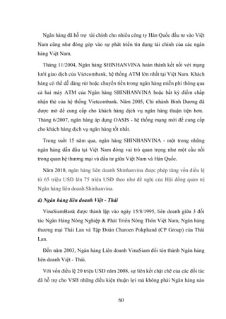 60
Ngân hàng đã hỗ trợ tài chính cho nhiều công ty Hàn Quốc đầu tư vào Việt
Nam cũng như đóng góp vào sự phát triển tín dụng tài chính của các ngân
hàng Việt Nam.
Tháng 11/2004, Ngân hàng SHINHANVINA hoàn thành kết nối với mạng
lưới giao dịch của Vietcombank, hệ thống ATM lớn nhất tại Việt Nam. Khách
hàng có thể dễ dàng rút hoặc chuyển tiền trong ngân hàng miễn phí thông qua
cả hai máy ATM của Ngân hàng SHINHANVINA hoặc bất kỳ điểm chấp
nhận thẻ của hệ thống Vietcombank. Năm 2005, Chi nhánh Bình Dương đã
được mở để cung cấp cho khách hàng dịch vụ ngân hàng thuận tiện hơn.
Tháng 6/2007, ngân hàng áp dụng OASIS - hệ thống mạng mới để cung cấp
cho khách hàng dịch vụ ngân hàng tốt nhất.
Trong suốt 15 năm qua, ngân hàng SHINHANVINA - một trong những
ngân hàng dẫn đầu tại Việt Nam đóng vai trò quan trọng như một cầu nối
trong quan hệ thương mại và đầu tư giữa Việt Nam và Hàn Quốc.
Năm 2010, ngân hàng liên doanh Shinhanvina được phép tăng vốn điều lệ
từ 65 triệu USD lên 75 triệu USD theo như đề nghị của Hội đồng quản trị
Ngân hàng liên doanh Shinhanvina.
d) Ngân hàng liên doanh Việt - Thái
VinaSiamBank được thành lập vào ngày 15/8/1995, liên doanh giữa 3 đối
tác Ngân Hàng Nông Nghiệp & Phát Triển Nông Thôn Việt Nam, Ngân hàng
thương mại Thái Lan và Tập Đoàn Charoen Pokphand (CP Group) của Thái
Lan.
Đến năm 2003, Ngân hàng Liên doanh VinaSiam đổi tên thành Ngân hàng
liên doanh Việt - Thái.
Với vốn điều lệ 20 triệu USD năm 2008, sự liên kết chặt chẽ của các đối tác
đã hỗ trợ cho VSB những điều kiện thuận lợi mà không phải Ngân hàng nào
 