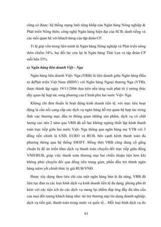 61
cũng có được: hệ thống mạng lưới rộng khắp của Ngân hàng Nông nghiệp &
Phát triển Nông thôn; công nghệ Ngân hàng hiện đại của SCB; danh tiếng và
các mối quan hệ với khách hàng của tập đoàn CP.
Tỉ lệ góp vốn trong liên minh là Ngân hàng Nông nghiệp và Phát triển nông
thôn chiếm 34%, hai đối tác còn lại là Ngân hàng Thái Lan và tập đoàn CP
mỗi bên 33%.
e) Ngân hàng liên doanh Việt - Nga
Ngân hàng liên doanh Việt- Nga (VRB) là liên doanh giữa Ngân hàng Đầu
tư &Phát triển Việt Nam (BIDV) với Ngân hàng Ngoại thương Nga (VTB),
được thành lập ngày 19/11/2006 dựa trên nền tảng xuất phát từ ý tưởng thúc
đẩy quan hệ hợp tác song phương của Chính phủ hai nước Việt- Nga.
Không chỉ đơn thuần là hoạt động kinh doanh tiền tệ, với mục tiêu hoạt
động là cầu nối cung cấp các dịch vụ ngân hàng hỗ trợ quan hệ hợp tác trong
lĩnh vực thương mại, đầu tư thông quan những sản phẩm, dịch vụ có chất
lượng cao nên 2 năm qua VRB đã nỗ lực không ngừng thiết lập kênh thanh
toán trực tiếp giữa hai nước Việt- Nga thông qua ngân hàng mẹ VTB với 3
đồng tiền chính là USD, EURO và RUB, bên cạnh kênh thanh toán đa
phương thông qua hệ thống SWIFT. Đồng thời VRB cũng đang cố gắng
chuẩn bị đề án triển khai dịch vụ thanh toán chuyển đổi trực tiếp giữa đồng
VNĐ/RUB, giúp việc thanh toán thương mại hai chiều thuận tiện hơn khi
không phải chuyển đổi qua đồng tiền trung gian, phấn đấu trở thành ngân
hàng niêm yết chính thức tỷ giá RUB/VNĐ.
Được xây dựng theo tiêu chí của một ngân hàng bán lẻ đa năng, VRB đã
liên tục đưa ra các loại hình dịch vụ kinh doanh tiền tệ đa dạng, phong phú đi
kèm với các tiện ích do các dịch vụ mang lại nhằm đáp ứng đầy đủ nhu cầu
của mọi đối tượng khách hàng như: tài trợ thương mại tín dụng doanh nghiệp,
dịch vụ tiền gửi, thanh toán trong nước và quốc tế... Mỗi loại hình dịch vụ do
 