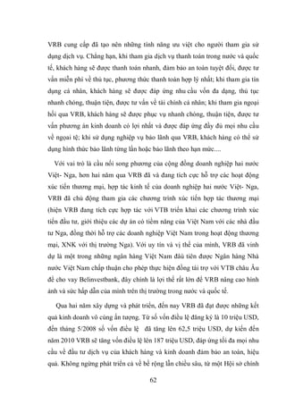 62
VRB cung cấp đã tạo nên những tính năng ưu việt cho người tham gia sử
dụng dịch vụ. Chẳng hạn, khi tham gia dịch vụ thanh toán trong nước và quốc
tế, khách hàng sẽ được thanh toán nhanh, đảm bảo an toàn tuyệt đối, được tư
vấn miễn phí về thủ tục, phương thức thanh toán hợp lý nhất; khi tham gia tín
dụng cá nhân, khách hàng sẽ được đáp ứng nhu cầu vốn đa dạng, thủ tục
nhanh chóng, thuận tiện, được tư vấn về tài chính cá nhân; khi tham gia ngoại
hối qua VRB, khách hàng sẽ được phục vụ nhanh chóng, thuận tiện, được tư
vấn phương án kinh doanh có lợi nhất và được đáp ứng đầy đủ mọi nhu cầu
về ngọai tệ; khi sử dụng nghiệp vụ bảo lãnh qua VRB, khách hàng có thể sử
dụng hình thức bảo lãnh từng lần hoặc bảo lãnh theo hạn mức....
Với vai trò là cầu nối song phương của cộng đồng doanh nghiệp hai nước
Việt- Nga, hơn hai năm qua VRB đã và đang tích cực hỗ trợ các hoạt động
xúc tiến thương mại, hợp tác kinh tế của doanh nghiệp hai nước Việt- Nga,
VRB đã chủ động tham gia các chương trình xúc tiến hợp tác thương mại
(hiện VRB đang tích cực hợp tác với VTB triển khai các chương trình xúc
tiến đầu tư, giới thiệu các dự án có tiềm năng của Việt Nam với các nhà đầu
tư Nga, đồng thời hỗ trợ các doanh nghiệp Việt Nam trong hoạt động thương
mại, XNK với thị trường Nga). Với uy tín và vị thế của mình, VRB đã vinh
dự là một trong những ngân hàng Việt Nam đâù tiên được Ngân hàng Nhà
nước Việt Nam chấp thuận cho phép thực hiện đồng tài trợ với VTB châu Âu
để cho vay Belinvestbank, đây chính là lợi thế rất lớn để VRB nâng cao hình
ảnh và sức hấp dẫn của mình trên thị trường trong nước và quốc tế.
Qua hai năm xây dựng và phát triển, đến nay VRB đã đạt được những kết
quả kinh doanh vô cùng ấn tượng. Từ số vốn điều lệ đăng ký là 10 triệu USD,
đến tháng 5/2008 số vốn điều lệ đã tăng lên 62,5 triệu USD, dự kiến đến
năm 2010 VRB sẽ tăng vốn điều lệ lên 187 triệu USD, đáp ứng tối đa mọi nhu
cầu về đầu tư dịch vụ của khách hàng và kinh doanh đảm bảo an toàn, hiệu
quả. Không ngừng phát triển cả về bề rộng lẫn chiều sâu, từ một Hội sở chính
 
