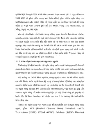 63
tại Hà Nội, tháng 8/2008 VRB Matxcơva đã được ra đời tại LB Nga, đến năm
2009 VRB đã phát triển mạng lưới hoàn chỉnh gồm nhiều ngân hàng con
tại Matxcơva; 6 chi nhánh phân bố rộng khắp tại các khu vực kinh tế trọng
điểm tại Việt Nam (Thành phố Hồ Chí Minh, Vũng Tàu, Khánh Hòa, Đà
Nẵng, Nghệ An, Hà Nội).
Mặc dù có tuổi đời còn khá trẻ song với sự quan tâm chỉ đạo sát sao của hai
ngân hàng mẹ cùng một đội ngũ cán bộ nhân viên đa số còn trẻ, giàu tri thức
và nhiệt huyết luôn phấn đấu hết mình vì sự phát triển đi lên của doanh
nghiệp, đây chính là những lợi thế rất lớn để VRB có thể vượt qua mọi khó
khăn, thách thức và hoàn thành xuất sắc sứ mệnh quan trọng cuả mình là cầu
nối đắc lực trong hợp tác phát triển kinh tế hai nước Việt- Nga nói riêng và
cộng đồng doanh nghiệp thế giới nói chung.
3.3.2. Bán cổ phần cho ngân hàng nước ngoài
Xu hướng liên kết hợp tác với ngân hàng nước ngoài thông qua việc bán cổ
phần đang được các ngân hàng trong nước coi là giải pháp kinh doanh hiệu
quả trước sức ép cạnh tranh ngày càng gay gắt từ chính các đối tác ngoại này.
Với những ưu thế về kinh nghiệm, công nghệ và tiềm lực tài chính mạnh,
các nhà đầu tư nước ngoài được kỳ vọng sẽ mang lại cơ hội nâng cao năng lực
quản trị điều hành, phát triển dịch vụ và những ưu thế trong kinh doanh cho
các ngân hàng nội địa. Đối với nhà đầu tư nước ngoài, việc tham gia góp vốn
vào các ngân hàng cổ phần có thương hiệu tại Việt Nam cũng sẽ giúp họ có
bước tiến dài hơn, thu được lợi nhuận cao hơn ở thị trường tài chính nhiều
tiềm năng này.
Hiện có 10 ngân hàng Việt Nam đã có đối tác chiến lược là ngân hàng nước
ngoài, gồm: ACB (Standard Chartered Bank), Sacombank (ANZ),
Techcombank (HSBC), VPBank (OCBC), Eximbank (SMBC), Habubank
 