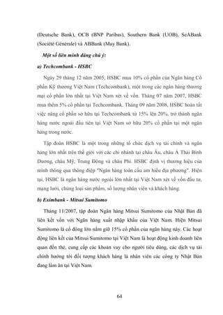 64
(Deutsche Bank), OCB (BNP Paribas), Southern Bank (UOB), SeABank
(Société Générale) và ABBank (May Bank).
Một số liên minh đáng chú ý:
a) Techcombank - HSBC
Ngày 29 tháng 12 năm 2005, HSBC mua 10% cổ phần của Ngân hàng Cổ
phần Kỹ thương Việt Nam (Techcombank), một trong các ngân hàng thương
mại cổ phần lớn nhất tại Việt Nam xét về vốn. Tháng 07 năm 2007, HSBC
mua thêm 5% cổ phần tại Techcombank. Tháng 09 năm 2008, HSBC hoàn tất
việc nâng cổ phần sở hữu tại Techcombank từ 15% lên 20%, trở thành ngân
hàng nước ngoài đầu tiên tại Việt Nam sở hữu 20% cổ phần tại một ngân
hàng trong nước.
Tập đoàn HSBC là một trong những tổ chức dịch vụ tài chính và ngân
hàng lớn nhất trên thế giới với các chi nhánh tại châu Âu, châu Á Thái Bình
Dương, châu Mỹ, Trung Đông và châu Phi. HSBC định vị thương hiệu của
mình thông qua thông điệp "Ngân hàng toàn cầu am hiểu địa phương". Hiện
tại, HSBC là ngân hàng nước ngoài lớn nhất tại Việt Nam xét về vốn đầu tư,
mạng lưới, chủng loại sản phẩm, số lượng nhân viên và khách hàng.
b) Eximbank - Mitsui Sumitomo
Tháng 11/2007, tập đoàn Ngân hàng Mitsui Sumitomo của Nhật Bản đã
liên kết vốn với Ngân hàng xuất nhập khẩu của Việt Nam. Hiện Mitsui
Sumitomo là cổ đông lớn nắm giữ 15% cổ phần của ngân hàng này. Các hoạt
động liên kết của Mitsui Sumitomo tại Việt Nam là hoạt động kinh doanh liên
quan đến thẻ, cung cấp các khoản vay cho người tiêu dùng, các dịch vụ tài
chính hướng tới đối tượng khách hàng là nhân viên các công ty Nhật Bản
đang làm ăn tại Việt Nam.
 