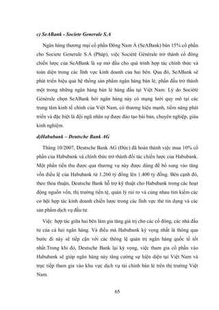 65
c) SeABank - Societe Generale S.A
Ngân hàng thương mại cổ phần Đông Nam Á (SeABank) bán 15% cổ phần
cho Societe Generale S.A (Pháp), việc Société Générale trở thành cổ đông
chiến lược của SeABank là sự mở đầu cho quá trình hợp tác chính thức và
toàn diện trong các lĩnh vực kinh doanh của hai bên. Qua đó, SeABank sẽ
phát triển hiệu quả hệ thống sản phẩm ngân hàng bán lẻ, phấn đấu trở thành
một trong những ngân hàng bán lẻ hàng đầu tại Việt Nam. Lý do Société
Générale chọn SeABank bởi ngân hàng này có mạng lưới quy mô tại các
trung tâm kinh tế chính của Việt Nam, có thương hiệu mạnh, tiềm năng phát
triển và đặc biệt là đội ngũ nhân sự được đào tạo bài bản, chuyên nghiệp, giàu
kinh nghiệm.
d)Habubank – Deutsche Bank AG
Tháng 10/2007, Deutsche Bank AG (Đức) đã hoàn thành việc mua 10% cổ
phần của Habubank và chính thức trở thành đối tác chiến lược của Habubank.
Một phần tiền thu được qua thương vụ này được dùng để bổ sung vào tăng
vốn điều lệ của Habubank từ 1.260 tỷ đồng lên 1.400 tỷ đồng. Bên cạnh đó,
theo thỏa thuận, Deutsche Bank hỗ trợ kỹ thuật cho Habubank trong các hoạt
động nguồn vốn, thị trường tiền tệ, quản lý rủi ro và cùng nhau tìm kiếm các
cơ hội hợp tác kinh doanh chiến lược trong các lĩnh vực thẻ tín dụng và các
sản phẩm dịch vụ đầu tư.
Việc hợp tác giữa hai bên làm gia tăng giá trị cho các cổ đông, các nhà đầu
tư của cả hai ngân hàng. Và điều mà Habubank kỳ vọng nhất là thông qua
bước đi này sẽ tiếp cận với các thông lệ quản trị ngân hàng quốc tế tốt
nhất.Trong khi đó, Deutsche Bank lại kỳ vọng, việc tham gia cổ phần vào
Habubank sẽ giúp ngân hàng này tăng cường sự hiện diện tại Việt Nam và
trực tiếp tham gia vào khu vực dịch vụ tài chính bán lẻ trên thị trường Việt
Nam.
 