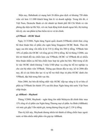 66
Hiện nay, Habubank có mạng lưới 26 điểm giao dịch và khoảng 750 nhân
viên với hơn 111.000 khách hàng bán lẻ và doanh nghiệp. Trong khi đó, ở
Việt Nam, Deutsche Bank có chi nhánh tại thành phố Hồ Chí Minh và văn
phòng đại diện tại Hà Nội, với các hoạt động kinh doanh ngoại hối, thị trường
tiền tệ, các sản phẩm tự bảo hiểm rủi ro và tài chính.
e)VPBank – OCBC Bank
Ngày 21/3/2006, Ngân hàng Ngoài quốc doanh (VPBank) chính thức công
bố thoả thuận bán cổ phần cho ngân hàng Singapore OCBC Bank. Theo đó
ngay sau khi nâng vốn điều lệ từ 310 tỷ đồng lên 500 tỷ đồng, VPBank bán
10% cổ phần cho OCBC với tổng giá trị 250 tỷ đồng. Kể từ tháng 3/2006, sau
khi trở thành đối tác chiến lược của VPBank, OCBC và VPBank đã có nhiều
thỏa thuận nhằm cụ thể hóa chiến lược hợp tác giữa hai bên. Một trong số đó
là việc OCBC dành khoảng 7 triệu USD phục vụ công tác hỗ trợ nghiệp vụ
cho cán bộ nhân viên VPBank. Thông qua khoản đầu tư này, kể từ 2006 đến
nay, đã có các khóa đào tạo và sự hỗ trợ thiết thực từ phía OCBC dành cho
VPBank, đặc biệt trong lĩnh vực thẻ.
Năm 2008, hai bên đã thống nhất việc OCBC tiếp tục nâng tỷ lệ sở hữu cổ
phần tại VPBank lên thành 15% sau khi được Ngân hàng nhà nước Việt Nam
chấp thuận.
g) ABBank - Maybank
Tháng 3/2008, Maybank - ngân hàng lớn nhất Malaysia đã chính thức mua
15% tổng số cổ phần của Ngân hàng Thương mại cổ phần An Bình (ABBank)
với mức giá gấp 5 lần mệnh giá, tương đương tổng trị giá 2.138 tỷ đồng.
Theo ký kết này, Maybank đương nhiên trở thành cổ đông chiến lược ngoài
nước sở hữu nhiều nhất phần vốn góp tại ABBank.
 