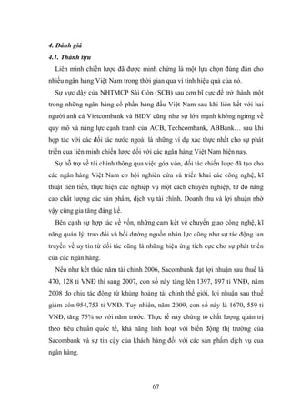 67
4. Đánh giá
4.1. Thành tựu
Liên minh chiến lược đã được minh chứng là một lựa chọn đúng đắn cho
nhiều ngân hàng Việt Nam trong thời gian qua vì tính hiệu quả của nó.
Sự vực dậy của NHTMCP Sài Gòn (SCB) sau cơn bĩ cực để trở thành một
trong những ngân hàng cổ phần hàng đầu Việt Nam sau khi liên kết với hai
người anh cả Vietcombank và BIDV cũng như sự lớn mạnh không ngừng về
quy mô và năng lực cạnh tranh của ACB, Techcombank, ABBank… sau khi
hợp tác với các đối tác nước ngoài là những ví dụ xác thực nhất cho sự phát
triển cua liên minh chiến lược đối với các ngân hàng Việt Nam hiện nay.
Sự hỗ trợ về tài chính thông qua việc góp vốn, đối tác chiến lược đã tạo cho
các ngân hàng Việt Nam cơ hội nghiên cứu và triển khai các công nghệ, kĩ
thuật tiên tiến, thực hiện các nghiệp vụ một cách chuyên nghiệp, từ đó nâng
cao chất lượng các sản phẩm, dịch vụ tài chính. Doanh thu và lợi nhuận nhờ
vậy cũng gia tăng đáng kể.
Bên cạnh sự hợp tác về vốn, những cam kết về chuyển giao công nghệ, kĩ
năng quản lý, trao đổi và bồi dướng nguồn nhân lực cũng như sự tác động lan
truyền về uy tín từ đối tác cũng là những hiệu ứng tích cực cho sự phát triển
của các ngân hàng.
Nếu như kết thúc năm tài chính 2006, Sacombank đạt lợi nhuận sau thuế là
470, 128 tỉ VNĐ thì sang 2007, con số này tăng lên 1397, 897 tỉ VNĐ, năm
2008 do chịu tác động từ khủng hoảng tài chính thế giới, lợi nhuận sau thuế
giảm còn 954,753 tỉ VNĐ. Tuy nhiên, năm 2009, con số này là 1670, 559 tỉ
VNĐ, tăng 75% so với năm trước. Thực tế này chứng tỏ chất lượng quản trị
theo tiêu chuẩn quốc tế, khả năng linh hoạt vói biến động thị trường của
Sacombank và sự tin cậy của khách hàng đối với các sản phẩm dịch vụ cua
ngân hàng.
 