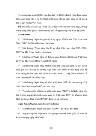 68
Techcombank sau một thời gian hợp tác với HSBC đã mở rộng được mạng
lưới ngân hàng bán lẻ và trở thành một trong những ngân hàng có hệ thống
bán lẻ quy mô tại Việt Nam.
Để nhìn thấy hiệu quả cụ thể từ sự xác lập các liên minh chiến lược, chúng
ta hãy cùng nhìn lại các thành tích mà một số ngân hàng Việt Nam đạt được:
Sacombank:
 Giải thưởng "Ngân hàng có dịch vụ ngoại hối tốt nhất Việt Nam năm
2009, 2010" do Global Finance bình chọn;
 Giải thưởng “Ngân hàng bán lẻ tốt nhất Việt Nam năm 2007, 2008,
2009” do The Asian Banker bình chọn;
 Giải thưởng “Ngân hàng có dịch vụ quản lý tiền mặt tốt nhất Việt Nam
2010” do The Asset (Hong Kong) bình chọn;
 Giải thưởng "Ngân hàng phát triển những sản phẩm dịch vụ mới thanh
toán qua thẻ Visa tại thị trường Việt Nam"(Sản phẩm thẻ tín dụng quốc tế
Visa không tài sản đảm bảo và thẻ trả trước Visa – Lucky Gift Card) do Tổ
chức thẻ quốc tế Visa bình chọn.
 Giải thưởng “Ngân hàng tốt nhất Việt Nam 2007” do Euromoney - Tổ
chức bình chọn hàng đầu thế giới trao tặng;
 “Ngân hàng lớn nhất trong khối ngân hàng TMCP và là Ngân hàng lớn
thứ 4 trong ngành tài chính ngân hàng tại Việt Nam 2007” do chương trình
Phát triển Liên Hiệp Quốc (UNDP) đánh giá và xếp hạng.
Ngân hàng Phương Nam (Southern Bank):
 “Giải thưởng về thanh toán quốc tế 2007” do HSBC trao tặng
 “Ngân hàng thực hiện xuất sắc nghiệp vụ thanh toán quốc tế” do Citi
Bank trao tặng ngày 28/8/2007
 