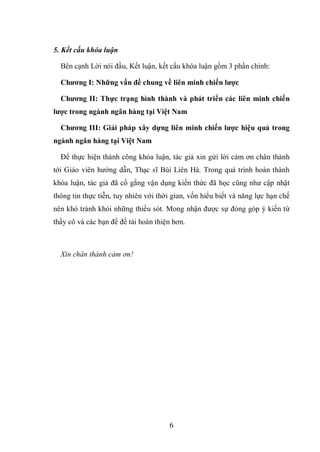 6
5. Kết cấu khóa luận
Bên cạnh Lời nói đầu, Kết luận, kết cấu khóa luận gồm 3 phần chính:
Chƣơng I: Những vấn đề chung về liên minh chiến lƣợc
Chƣơng II: Thực trạng hình thành và phát triển các liên minh chiến
lƣợc trong ngành ngân hàng tại Việt Nam
Chƣơng III: Giải pháp xây dựng liên minh chiến lƣợc hiệu quả trong
ngành ngân hàng tại Việt Nam
Để thực hiện thành công khóa luận, tác giả xin gửi lời cảm ơn chân thành
tới Giáo viên hướng dẫn, Thạc sĩ Bùi Liên Hà. Trong quá trình hoàn thành
khóa luận, tác giả đã cố gắng vận dụng kiến thức đã học cũng như cập nhật
thông tin thực tiễn, tuy nhiên với thời gian, vốn hiểu biết và năng lực hạn chế
nên khó tránh khỏi những thiếu sót. Mong nhận được sự đóng góp ý kiến từ
thầy cô và các bạn để đề tài hoàn thiện hơn.
Xin chân thành cảm ơn!
 