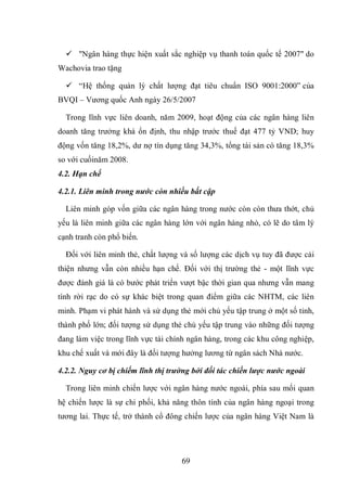 69
 "Ngân hàng thực hiện xuất sắc nghiệp vụ thanh toán quốc tế 2007" do
Wachovia trao tặng
 “Hệ thống quản lý chất lượng đạt tiêu chuẩn ISO 9001:2000” của
BVQI – Vương quốc Anh ngày 26/5/2007
Trong lĩnh vực liên doanh, năm 2009, hoạt động của các ngân hàng liên
doanh tăng trưởng khá ổn định, thu nhập trước thuế đạt 477 tỷ VND; huy
động vốn tăng 18,2%, dư nợ tín dụng tăng 34,3%, tổng tài sản có tăng 18,3%
so với cuốinăm 2008.
4.2. Hạn chế
4.2.1. Liên minh trong nước còn nhiều bất cập
Liên minh góp vốn giữa các ngân hàng trong nước còn còn thưa thớt, chủ
yếu là liên minh giữa các ngân hàng lớn với ngân hàng nhỏ, có lẽ do tâm lý
cạnh tranh còn phổ biến.
Đối với liên minh thẻ, chất lượng và số lượng các dịch vụ tuy đã được cải
thiện nhưng vẫn còn nhiều hạn chế. Ðối với thị trường thẻ - một lĩnh vực
được đánh giá là có bước phát triển vượt bậc thời gian qua nhưng vẫn mang
tính rời rạc do có sự khác biệt trong quan điểm giữa các NHTM, các liên
minh. Phạm vi phát hành và sử dụng thẻ mới chủ yếu tập trung ở một số tỉnh,
thành phố lớn; đối tượng sử dụng thẻ chủ yếu tập trung vào những đối tượng
đang làm việc trong lĩnh vực tài chính ngân hàng, trong các khu công nghiệp,
khu chế xuất và mới đây là đối tượng hưởng lương từ ngân sách Nhà nước.
4.2.2. Nguy cơ bị chiếm lĩnh thị trường bởi đối tác chiến lược nước ngoài
Trong liên minh chiến lược với ngân hàng nước ngoài, phía sau mối quan
hệ chiến lược là sự chi phối, khả năng thôn tính của ngân hàng ngoại trong
tương lai. Thực tế, trở thành cổ đông chiến lược của ngân hàng Việt Nam là
 