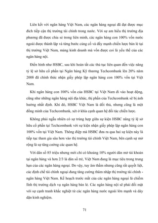 71
Liên kết với ngân hàng Việt Nam, các ngân hàng ngoại đã đạt được mục
đích tiếp cận thị trường tài chính trong nước. Với sự am hiểu thị trường địa
phương đã được chia sẻ trong liên minh, các ngân hàng con 100% vốn nước
ngoài được thành lập và từng bước củng cố và đẩy mạnh chiến lược bán lẻ tại
thị trường Việt Nam, mảng kinh doanh mà vốn được coi là yếu thế của các
ngân hàng nội.
Điển hình như HSBC, sau khi hoàn tất các thủ tục liên quan đến việc nâng
tỷ lệ sở hữu cổ phần tại Ngân hàng Kỹ thương Techcombank lên 20% năm
2008 đã chính thức nhận giấy phép lập ngân hàng con 100% vốn tại Việt
Nam.
Khi ngân hàng con 100% vốn của HSBC tại Việt Nam đi vào hoạt động,
cũng như những ngân hàng nội địa khác, thị phần của Techcombank sẽ bị ảnh
hưởng nhất định. Khi đó, HSBC Việt Nam là đối thủ, nhưng cũng là một
đồng minh của Techcombank, xét ở khía cạnh quan hệ đối tác chiến lược.
Không phải ngẫu nhiên có sự trùng hợp giữa sự kiện HSBC nâng tỷ lệ sở
hữu cổ phần tại Techcombank với sự kiện nhận giấy phép lập ngân hàng con
100% vốn tại Việt Nam. Thông điệp mà HSBC đưa ra qua hai sự kiện này là
tiếp tục tham gia sâu hơn vào thị trường tài chính Việt Nam, bên cạnh sự mở
rộng là sự tăng cường các quan hệ.
Với dân số 85 triệu nhưng mới chỉ có khoảng 10% người dân mở tài khoản
tại ngân hàng và hơn 2/3 là dân số trẻ, Việt Nam đang là mục tiêu trong trung
hạn của các ngân hàng ngoại. Do vậy, tuy âm thầm nhưng cũng rất quyết liệt,
các định chế tài chính ngoại đang tăng cường thâm nhập thị trường tài chính -
ngân hàng Việt Nam. Kế hoạch trước mắt của các ngân hàng ngoại là chiếm
lĩnh thị trường dịch vụ ngân hàng bán lẻ. Các ngân hàng nội sẽ phải đối mặt
với sự cạnh tranh khắc nghiệt từ các ngân hàng nước ngoài lớn mạnh và dày
dặn kinh nghiệm.
 