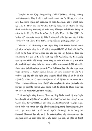 72
Trong lịch sử hoạt động của ngân hàng HSBC Việt Nam, “lai vãng” thường
xuyên trong ngân hàng là các vị khách nước ngoài cao lớn. Nhưng hơn 1 năm
nay, theo thống kê của một giám đốc bộ phận, bóng dáng các vị khách nước
ngoài bị che khuất bởi hơn 90% khách trong nước. Từ khi HSBC nới lỏng
chính sách cho vay tiêu dùng cá nhân, thay đổi mạnh nhất là mức lương tối
thiểu, từ 8 - 10 triệu đồng hạ xuống còn 3 triệu đồng. Lúc đầu HSBC còn
“giằng co” giữa mức lương tối thiểu 5 triệu và 3 triệu. Sau đó, mức 3 triệu
được quyết định với lý do là HSBC không muốn bỏ qua lượng khách này.
Khác với HSBC, đầu tháng 7/2008, Ngân hàng ANZ đã triển khai và cho ra
mắt dịch vụ “ngân hàng tận nơi”, khách hàng tại Hà Nội và thành phố Hồ Chí
Minh có thể được tư vấn và thực hiện các nhu cầu giao dịch ngân hàng của
mình trong thời gian và địa điểm thích hợp nhất. Ngân hàng này đã cung cấp
dịch vụ cho nhiều đối tượng khách hàng cá nhân. Có các sản phẩm như:
chứng chỉ tiền gửi bằng nhiều loại ngoại tệ khác nhau như đô la Mỹ, đô la Úc,
Euro, bảng Anh. Sản phẩm thẻ ANZ Visa Debit đáp ứng nhu cầu về an toàn,
thuận tiện trong các hoạt động mua sắm, du lịch xa và các sinh viên Việt Nam
du học. Đáp ứng nhu cầu ngày càng tăng của khách hàng để có thể sở hữu
một chiếc xe hơi, ANZ đã đưa ra một cam kết về dịch vụ tài trợ mua ô tô là
“Cho vay mua ô tô trong vòng 48 giờ”, các sản phẩm tiết kiệm (dành cho phụ
huynh), trợ giúp thủ tục xin visa, chứng minh tài chính, tài khoản sinh viên
với thẻ ANZ Visa Debit, Internet banking.
Trước đó, Ngân hàng Standard Chartered cũng đã cho ra mắt dịch vụ “ngân
hàng bán lẻ tại Việt Nam” sau nhiều năm khá “im hơi, lặng tiếng” so với
“người đồng hương” HSBC. Ngân hàng Standard Chartered cũng lập ra các
nhóm nhân viên tư vấn trực tiếp đến doanh nghiệp, trung tâm thương mại, hội
thảo... giới thiệu dịch vụ để thu hút người tiêu dùng. Sự tin tưởng của
Standard Chartered dựa trên hai lợi thế mà ngân hàng này có được trong việc
cung cấp dịch vụ ngân hàng bán lẻ cho người tiêu dùng cá nhân và doanh
 