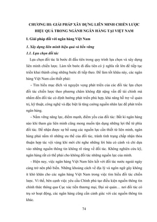 74
CHƢƠNG III: GIẢI PHÁP XÂY DỰNG LIÊN MINH CHIẾN LƢỢC
HIỆU QUẢ TRONG NGÀNH NGÂN HÀNG TẠI VIỆT NAM
I. Giải pháp đối với ngân hàng Việt Nam
1. Xây dựng liên minh hiệu quả và bền vững
1.1. Lựa chọn đối tác
Lựa chọn đối tác là bước đi đầu tiên trong quy trình lựa chọn và xây dựng
liên minh chiến lược. Làm tốt bước đi đầu tiên có ý nghĩa rất lớn để tiếp tục
triển khai thành công những bước đi tiếp theo. Để làm tốt khâu này, các ngân
hàng Việt Nam cần thiết phải:
- Tìm hiểu mục đích và nguyện vọng phát triển của các đối tác lựa chọn
đối tác chiến lược theo phương châm không đặt nặng vấn đề tài chính mà
nhắm đến đối tác có định hướng phát triển phù hợp, khả năng hỗ trợ về quản
trị, kỹ thuật, công nghệ và đặc biệt là tăng cường nguồn nhân lực để phát triển
ngân hàng.
- Nắm vững năng lực, điểm mạnh, điểm yếu của đối tác: Bất kì ngân hàng
nào khi tham gia liên minh cũng mong muốn tận dụng những lợi thế từ phía
đối tác. Để nhận được sự bổ sung các nguồn lực cần thiết từ liên minh, ngân
hàng phải nắm rõ những ưu thế của đối tác, tránh tình trạng chấp nhận thỏa
thuận hợp tác vội vàng khi mới chỉ nghe những lời hứa có cánh và chỉ dựa
vào những nguồn thông tin không rõ ràng về đối tác. Không nghiên cứu kỹ,
ngân hàng rất có thể phải cho không đối tác những nguồn lực của mình.
- Hiện nay, việc ngân hàng Việt Nam liên kết với đối tác nước ngoài ngày
càng trở nên phổ biến. Những khoảng cách về địa lý và ngôn ngữ gây không
ít khó khăn cho các ngân hàng Việt Nam trong việc tìm hiểu đối tác chiến
lược. Vì thế, bên cạnh việc yêu cầu Chính phủ tạo điều kiện nguồn thông tin
chính thức thông qua Cục xúc tiến thương mại, Đại sứ quán… nơi đối tác có
trụ sở hoạt động, các ngân hàng cũng cần cảnh giác với các nguồn thông tin
khác.
 
