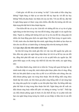 75
- Cảnh giác với đối tác có tư tưởng “cơ hội”: Liên minh có bền vững hay
không? Ngân hàng có thật sự an toàn khi bắt tay hợp tác với đối tác hay
không? Điều đó phụ thuộc vào thiện chí của các bên. Với các đối tác, đặc biệt
là ngân hàng ngoại có tham vọng xâm chiếm, dẫn đầu thị trường cần hết sức
thận trọng khi đặt bút kí thỏa thuận hợp tác.
- Tìm kiếm đối tác có uy tín: Liên kết với những đối tác có uy tín sẽ giúp
ngân hàng an tâm hơn trong việc trao đối kĩ năng, công nghệ và các nguồn lực
khác. Ngoài ra, những ảnh hưởng tích cực từ uy tín của đối tác cũng giúp ích
nhiều cho hoạt động giao dịch của ngân hàng Việt Nam trong và ngoài nước.
Vì thế, trước nhu cầu thành lập liên minh, ngân hàng cần dành sự lựa chọn ưu
tiên cho các đối tác có danh tiếng và thương hiệu trên thị trường tài chính.
1.2. Lựa chọn cấu trúc liên minh chiến lược
Sự liên kết trong liên minh gắn liền với việc trao đổi nguồn lực giữa các
bên, điều này giúp các ngân hàng nhận được lợi ích từ sự hỗ trợ của các đối
tác, đồng thời phải đối mặt với sự rủi ro do sự phổ biến các nguồn lực. Để
giảm thiểu nguy cơ đó, trong việc thiết kế cấu trúc liên minh, các ngân hàng
nên:
- Bảo đảm thành công, tránh rủi ro tiềm ẩn: Trong mối quan hệ hợp tác, để
tránh tranh chấp và xung đột, trách nhiệm phải được phân chia rõ ràng, đồng
thời các bên phải định ra mục tiêu cụ thể và cơ chế kiểm soát chúng, đưa các
điều khoản phòng ngừa vào trong thỏa thuận. Khi đã thống nhất cùng nhau
thành lập liên minh, các bên tham gia phải cùng thống nhất về nội dung hợp
tác cũng như quyền lợi và nghĩa vụ các bên phải thực hiện. Sự thống nhất này
phải thể hiện rõ ràng trong thỏa thuận liên kết. Ngân hàng nên đề xuất các
điều khoản ràng buộc nhằm đối phó với những tư tưởng “cơ hội”. Thiết lập
các điều khoàn phòng ngừa là bước đi cần thiết để duy trì sự phát triển dài
hạn của ngân hàng trong tương lai, tránh sự can thiệp và thâu tóm từ các đối
tác.
 