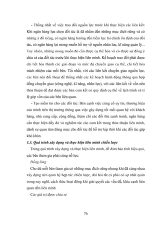 76
- Thống nhất về việc trao đổi nguồn lực trước khi thực hiện các liên kết:
Khi ngân hàng lựa chọn đối tác là đã nhắm đến những mục đích riêng và có
những ý đồ riêng, có ngân hàng hướng đến tiềm lực tài chính ổn định của đối
tác, có ngân hàng lại mong muốn hỗ trợ về nguồn nhân lưc, kĩ năng quản lý...
Tuy nhiên, những mong muốn đó cần được cụ thể hóa và có được sự đồng ý
chia sẻ của đối tác trước khi thực hiện liên minh. Kế hoạch trao đổi phải được
chi tiết hóa thành các giai đoạn và mức độ chuyển giao cụ thể, chi tiết hóa
trách nhiệm của mỗi bên. Tốt nhất, với các liên kết chuyển giao nguồn lực,
các bên nên đối thoại để thống nhất các kế hoạch hành động thông qua hợp
đồng chuyển giao (công nghệ, kĩ năng, nhân lực), với các liên kết về vốn nên
thỏa thuận để đạt được các bản cam kết có quy định cụ thể về lịch trình và tỉ
lệ góp vốn của các bên liên quan.
- Tạo niềm tin cho các đối tác: Bên cạnh việc củng cố uy tín, thương hiệu
của mình trên thị trường thông qua việc gây dựng tốt mối quan hệ với khách
hàng, nhà cung cấp, cộng đồng, thậm chí các đối thủ cạnh tranh, ngân hàng
cần thực hiện đầy đủ và nghiêm túc các cam kết trong thỏa thuận liên minh,
dành sự quan tâm đúng mực cho đối tác để hỗ trợ kịp thời khi các đối tác gặp
khó khăn.
1.3. Quá trình xây dựng và thực hiện liên minh chiến lược
Trong quá trình xây dựng và thực hiện liên minh, để đảm bảo tính hiệu quả,
các bên tham gia phải cùng nỗ lực:
Đồng lòng
Cho dù mỗi bên tham gia có những mục đích riêng nhưng khi đã cùng nhau
xây dựng nên quan hệ hợp tác chiến lược, đòi hỏi tất cả phải có sự nhất quán
trong suy nghĩ, cách thức hoạt động khi giải quyết các vấn đề, khía cạnh liên
quan đến liên minh.
Các giá trị được chia sẻ
 