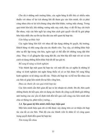 77
Cho dù ở những môi trường khác, các ngân hàng là đối thủ có nhiều mâu
thuẫn với nhau về lợi ích nhưng khi đã tham gia vào liên minh, tất cả phải
cùng nhau chia sẻ lợi ích chung cũng như khó khăn, vướng mắc chung. Trong
quá trình liên kết, khi những vướng mắc nảy sinh, thay vì đổ lỗi hay chỉ trích
lẫn nhau, việc các bên ngồi lại cùng bàn cách giải quyết vấn đề là giải pháp
hữu hiệu nhất cho sự tồn tại lâu dài của mối quan hệ hợp tác.
Cân bằng sự khác biệt
Các ngân hàng liên kết với nhau để tận dụng những bí quyết, thị trường,
khách hàng và nhà cung cấp của các thành viên. Tuy vậy, có những khác biệt
như sự đối lập trong văn hóa, ngôn ngữ có thể dẫn tới những xung đột khó
chịu. Thay vì cố gắngche lấp xung đột đó, các bên hãy đối mặt với nó và tìm
cách sử dụng những điểm khác biệt đó để tạo giá trị.
Bổ sung kĩ năng và kinh nghiệm
Việc thành lập một quan hệ hợp tác với một đối tác có nghĩa là những kĩ
năng và kinh nghiệm mà ngân hàng thiếu sẽ có cơ hội được bổ sung bằng
kinh nghiệm và kĩ năng của đối tác. Thiện chí hợp tác và hỗ trợ lẫn nhau của
các bên sẽ giúp liên minh tồn tại bền vững hơn.
Đưa các thước đo vào quá trình hợp tác
Các liên minh cần thời gian để tạo ra lợi nhuận tài chính. Do đó, bên cạnh
những thước đo kết quả, nên sử dụng các thước đo công cụ để đánh giá những
ảnh hưởng của các yếu tố định tính đến kết quả cuối cùng của liên minh như
chia sẻ thông tin, phát triển ý tưởng…
1.4. Tạo quan hệ liên minh chiến lược hiệu quả
Một liên minh hiệu quả chỉ có thể được xây dựng trên cơ sở thiện chí hợp
tác của tất cả các bên. Thái độ của các thành viên là nhân tố vô cùng quan
trọng quyết định đến quan hệ hợp tác:
Tôn trọng lẫn nhau
 