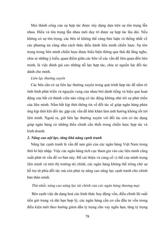 78
Mọi thành công của sự hợp tác được xây dựng dựa trên sự tôn trọng lẫn
nhau. Hiểu và tôn trọng lẫn nhau mới duy trì được sự hợp tác lâu dài. Nếu
không có sự tôn trọng, các bên sẽ không thể cùng bàn luận và thống nhất về
các phương án cũng như cách thức điều hành liên minh chiến lược. Sự tôn
trọng trong liên minh chiến lược được biểu hiện thông qua thái độ lắng nghe,
chia sẻ những ý kiến, quan điểm giữa các bên về các vấn đề liên quan đến liên
minh, là việc đánh giá cao những nỗ lực hợp tác, chia sẻ nguồn lực đối tác
dành cho mình.
Liên lạc thường xuyên
Các bên cần có sự liên lạc thường xuyên trong quá trình hợp tác để nắm rõ
tình hình phát triển và nguyện vọng của nhau bởi danh tiếng và hiệu quả hoạt
động của bất cứ thành viên nào cũng có tác động không nhỏ tới sự phát triển
của liên minh. Nắm bắt kịp thời thông tin về đối tác sẽ giúp ngân hàng phản
ứng kịp thời khi đối tác gặp các vấn đề khó khăn làm ảnh hưởng không tốt tới
liên minh. Ngoài ra, giữ liên lạc thường xuyên với đối tác còn có tác dụng
giúp ngân hàng có những điều chỉnh cần thiết trong chiến lược hợp tác và
kinh doanh.
2. Nâng cao nội lực, tăng khả năng cạnh tranh
Năng lực cạnh tranh là vấn đề nan giải của các ngân hàng Việt Nam trong
thời kì hội nhập. Việc các ngân hàng tích cực tham gia vào các liên minh cũng
xuất phát từ vấn đề cơ bản này. Để cải thiện và củng cố vị thế của mình trong
liên minh và trên thị trường tài chính, các ngân hàng không thể trông chờ sự
hỗ trợ từ phía đối tác mà còn phải tự nâng cao năng lực cạnh tranh cho chính
bản thân mình.
Thứ nhất, nâng cao năng lực tài chính của các ngân hàng thương mại.
Bên cạnh việc đa dạng hoá các hình thức huy động vốn, điều chỉnh lãi suất
tiền gửi trung và dài hạn hợp lý, các ngân hàng cần cơ cấu đầu tư vốn trong
điều kiện mới theo hướng giảm dần tỷ trọng cho vay ngắn hạn, tăng tỷ trọng
 