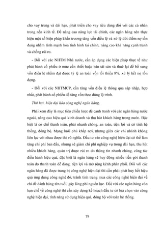 79
cho vay trung và dài hạn, phát triển cho vay tiêu dùng đối với các cá nhân
trong nền kinh tế. Để nâng cao năng lực tài chính, các ngân hàng nên thực
hiện một số biện pháp khẩn trương tăng vốn điều lệ và xử lý dứt điểm nợ tồn
đọng nhằm lành mạnh hóa tình hình tài chính, nâng cao khả năng cạnh tranh
và chống rủi ro.
- Đối với các NHTM Nhà nước, cần áp dụng các biện pháp thực tế như
phát hành cổ phiếu ở mức cần thiết hoặc bán tài sản và thuê lại để bổ sung
vốn điều lệ nhằm đạt được tỷ lệ an toàn vốn tối thiểu 8%, xử lý hết nợ tồn
đọng.
- Đối với các NHTMCP, cần tăng vốn điều lệ thông qua sáp nhập, hợp
nhất, phát hành cổ phiếu để tăng vốn theo đúng lộ trình.
Thứ hai, hiện đại hóa công nghệ ngân hàng.
Phải xem đây là mục tiêu chiến lược để cạnh tranh với các ngân hàng nước
ngoài, nâng cao hiệu quả kinh doanh và thu hút khách hàng trong nước. Đặc
biệt là cơ chế thanh toán, phải nhanh chóng, an toàn, tiện lợi và có tính hệ
thống, đồng bộ. Mạng lưới phủ khắp nơi, nhưng giữa các chi nhánh không
liên lạc với nhau được thì vô nghĩa. Đầu tư vào công nghệ hiện đại có thể làm
tăng chi phí ban đầu, nhưng sẽ giảm chi phí nghiệp vụ trong dài hạn, thu hút
nhiều khách hàng, quản trị được rủi ro do thông tin nhanh chóng, công tác
điều hành hiệu quả, đặc biệt là ngân hàng sẽ huy động nhiều tiền gởi thanh
toán do thanh toán dễ dàng, tiện lợi và mở rộng kênh phân phối. Đối với các
ngân hàng đã được trang bị công nghệ hiện đại thì cần phải phát huy hết hiệu
quả ứng dụng công nghệ đó, tránh tình trạng mua các công nghệ hiện đại về
chỉ để đánh bóng tên tuổi, gây lãng phí nguồn lực. Đối với các ngân hàng còn
hạn chế về công nghệ thì cần xây dựng kế hoạch đầu tư có lựa chọn vào công
nghệ hiện đại, tính năng sử dụng hiệu quả, đồng bộ với toàn hệ thống.
 