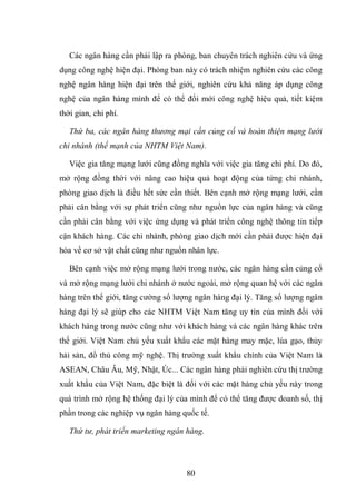 80
Các ngân hàng cần phải lập ra phòng, ban chuyên trách nghiên cứu và ứng
dụng công nghệ hiện đại. Phòng ban này có trách nhiệm nghiên cứu các công
nghệ ngân hàng hiện đại trên thế giới, nghiên cứu khả năng áp dụng công
nghệ của ngân hàng mình để có thể đổi mới công nghệ hiệu quả, tiết kiệm
thời gian, chi phí.
Thứ ba, các ngân hàng thương mại cần củng cố và hoàn thiện mạng lưới
chi nhánh (thế mạnh của NHTM Việt Nam).
Việc gia tăng mạng lưới cũng đồng nghĩa với việc gia tăng chi phí. Do đó,
mở rộng đồng thời với nâng cao hiệu quả hoạt động của từng chi nhánh,
phòng giao dịch là điều hết sức cần thiết. Bên cạnh mở rộng mạng lưới, cần
phải cân bằng với sự phát triển cũng như nguồn lực của ngân hàng và cũng
cần phải cân bằng với việc ứng dụng và phát triển công nghệ thông tin tiếp
cận khách hàng. Các chi nhánh, phòng giao dịch mới cần phải được hiện đại
hóa về cơ sở vật chất cũng như nguồn nhân lực.
Bên cạnh việc mở rộng mạng lưới trong nước, các ngân hàng cần củng cố
và mở rộng mạng lưới chi nhánh ở nước ngoài, mở rộng quan hệ với các ngân
hàng trên thế giới, tăng cường số lượng ngân hàng đại lý. Tăng số lượng ngân
hàng đại lý sẽ giúp cho các NHTM Việt Nam tăng uy tín của mình đối với
khách hàng trong nước cũng như với khách hàng và các ngân hàng khác trên
thế giới. Việt Nam chủ yếu xuất khẩu các mặt hàng may mặc, lúa gạo, thủy
hải sản, đồ thủ công mỹ nghệ. Thị trường xuất khẩu chính của Việt Nam là
ASEAN, Châu Âu, Mỹ, Nhật, Úc... Các ngân hàng phải nghiên cứu thị trường
xuất khẩu của Việt Nam, đặc biệt là đối với các mặt hàng chủ yếu này trong
quá trình mở rộng hệ thống đại lý của mình để có thể tăng được doanh số, thị
phần trong các nghiệp vụ ngân hàng quốc tế.
Thứ tư, phát triển marketing ngân hàng.
 