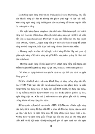 81
Marketing ngân hàng phải tìm ra những nhu cầu của thị trường, nhu cầu
của khách hàng để đưa ra những sản phẩm phù hợp và tiện ích nhất.
Marketing ngân hàng cũng phải nghiên cứu thị trường để tìm ra và phát triển
thị trường tiềm năng.
- Khi ngân hàng đưa ra sản phẩm của mình, cần phải nhấn mạnh cho khách
hàng biết rằng sản phẩm đó có những tiện ích, công dụng gì vượt trội và khác
hẳn với các ngân hàng khác. Đặc biệt với các sản phẩm mới như bao thanh
toán, Option, Futures..., ngân hàng cần giới thiệu cho khách hàng để khách
hàng hiểu về sản phẩm, hiểu được tính năng và ưu điểm của sản phẩm.
- Thường xuyên tổ chức các hội nghị khách hàng để thúc đẩy mối quan hệ
giữa ngân hàng với khách hàng, để giới thiệu sản phẩm, quảng bá hình ảnh
của ngân hàng.
- Thường xuyên củng cố mối quan hệ với khách hàng bằng chất lượng sản
phẩm cũng như bằng thái độ phục vụ tận tình, chu đáo, có trách nhiệm cao.
Thứ năm, đa dạng hóa các sản phẩm dịch vụ, đặc biệt các dịch vụ ngân
hàng quốc tế.
Đi liền với chính sách chăm sóc khách hàng và tăng cường công tác tiếp
thị, NTHM Việt Nam cần tiếp tục đa dạng hóa các sản phẩm dịch vụ ngân
hàng: trong huy động vốn, tín dụng sản xuất kinh doanh, tín dụng tiêu dùng,
tài trợ xuất nhập khẩu, dịch vụ thanh toán, thẻ, thu hộ chi hộ, giữ hộ, ủy thác,
ngân hàng điện tử... Cần chú ý phát triển các sản phẩm gắn với thị trường
chứng khoán và hoạt động bảo hiểm.
Số lượng sản phẩm dịch vụ của các NHTM Việt Nam so với các ngân hàng
trên thế giới là tương đối hạn chế. Đó là chưa kể đến chất lượng của các dịch
vụ này. Các dịch vụ ngân hàng quốc tế cũng không nằm ngoài thực tế đó.
Những dịch vụ ngân hàng quốc tế hiện đại hầu như chưa có khả năng phát
triển. Để có thể hội nhập với thị trường thế giới và cạnh tranh với các ngân
 