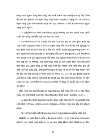 82
hàng nước ngoài đang xâm nhập một cách mạnh mẽ vào thị trường Việt Nam
thì hơn bao giờ hết các ngân hàng Việt Nam cần phải đa dạng hóa các dịch vụ
ngân hàng quốc tế của mình, một lĩnh vực được coi là thế mạnh của các ngân
hàng nước ngoài:
- Đa dạng hóa các hình thức tài trợ ngoại thương như bao thanh toán, chiết
khấu bộ chứng từ miễn truy đòi, hay bảo lãnh.
- Bao thanh toán vẫn là một lĩnh vực khá mới mẻ và chưa phát triển tại
Việt Nam. Nguyên nhân là do các ngân hàng vẫn còn dè dặt với nghiệp vụ
này. Bên cạnh đó, nó còn khá lạ lẫm với nhiều doanh nghiệp trong nước. Và
một nguyên nhân khác nữa, đó là những bất cập về mặt pháp lý. Để phát triển
bao thanh toán, các ngân hàng cần phải xây dựng sản phẩm bao thanh toán
phù hợp với thị trường. Bên cạnh việc mua lại các khoản phải thu dưới hình
thức truy đòi, ngân hàng có thể thực hiện bao thanh toán miễn truy đòi kết
hợp với việc cung cấp thêm chức năng bảo hiểm rủi ro đối với bên mua có uy
tín cao trên thị trường, có tình hình tài chính tốt. Đối với các doanh nghiệp
xuất khẩu, việc nắm rõ tình hình tài chính của nhà nhập khẩu đôi khi rất khó
khăn. Do đó, sản phẩm bao thanh toán trên sẽ được rất nhiều nhà xuất khẩu
lựa chọn.
Bên cạnh bảo lãnh nhận hàng, ngân hàng có thể cung cấp cho các nhà nhập
khẩu bảo lãnh thanh toán thuế nhập khẩu hay thuế giá trị gia tăng (VAT).
- Đa dạng hóa kinh doanh ngoại hối, phát triển các nghiệp vụ ngoại tệ phái
sinh như Forward, Option, Swaps, Futures... để đáp ứng nhu cầu cho khách
hàng.
- Xây dựng chu trình kinh doanh nghiệp vụ ngân hàng quốc tế khép kín
Nghiệp vụ ngân hàng quốc tế là mảng nghiệp vụ rất rộng, bao gồm nhiều
nghiệp vụ: Thanh toán quốc tế, tài trợ xuất nhập khẩu, kinh doanh ngoại hối.
 