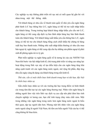 83
Các nghiệp vụ này không phát triển rời rạc mà có mối quan hệ gắn bó với
nhau trong một thể thống nhất.
Với khách hàng có nhu cầu về thanh toán quốc tế như yêu cầu ngân hàng
phát hành L/C hay thông báo L/C, ngân hàng có thể tài trợ xuất nhập khẩu
cho khách hàng. Trong trường hợp khách hàng nhập khẩu yêu cầu mở L/C,
ngân hàng có thể cung cấp dịch vụ bảo lãnh nhận hàng hay bảo lãnh thanh
toán cho khách hàng. Với khách hàng xuất khẩu yêu cầu thông báo L/C, ngân
hàng có thể tài trợ cho khách hàng bằng cách chiết khấu bộ chứng từ hàng
xuất hay bao thanh toán. Những nhà xuất nhập khẩu thường có nhu cầu mua
bán ngoại tệ, ngân hàng có thể cung cấp cho họ những sản phẩm ngoại tệ phái
sinh để phòng ngừa rủi ro tỷ giá.
Phát triển nghiệp vụ ngân hàng quốc tế là tương lai của các NHTM Việt
Nam khi bước vào hội nhập kinh tế, chú trọng phát triển và nâng cao năng lực
hoạt động trong lĩnh vực này sẽ tạo điều kiện cho các ngân hàng tăng khả
năng cạnh tranh với các ngân hàng nước ngoài, mở rộng thị phần, đáp ứng
nhu cầu ngày càng đa dạng của khách hàng trong nền kinh tế.
Thứ sáu, cần có một chiến lược kinh doanh trung hạn và dài hạn, đặc biệt
là chiến lược nhân sự.
Gắn chiến lược nhân sự với các trường đại học trọng điểm và hình thành
các trung tâm đào tạo tại các ngân hàng thương mại. Nhân viên ngân hàng là
những người làm việc trên lĩnh vực dịch vụ cao cấp nên phải đảm bảo tính
chuyên nghiệp và lương cao, hạn chế tình trạng chảy máu chất xám. Một
trong những việc ngân hàng trong nước hơn ngân hàng nước ngoài là hiểu
thói quen, tập tục người dân hơn. Nhưng một khi nhân viên của ngân hàng
nước ngoài cũng là người Việt Nam, thì tầm am hiểu người Việt của họ vì thế
cũng không hề thua kém.
 