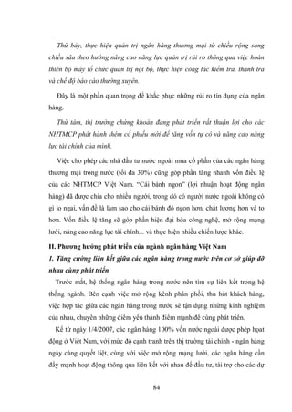 84
Thứ bảy, thực hiện quản trị ngân hàng thương mại từ chiều rộng sang
chiều sâu theo hướng nâng cao năng lực quản trị rủi ro thông qua việc hoàn
thiện bộ máy tổ chức quản trị nội bộ, thực hiện công tác kiểm tra, thanh tra
và chế độ báo cáo thường xuyên.
Đây là một phần quan trọng để khắc phục những rủi ro tín dụng của ngân
hàng.
Thứ tám, thị trường chứng khoán đang phát triển rất thuận lợi cho các
NHTMCP phát hành thêm cổ phiếu mới để tăng vốn tự có và năng cao năng
lực tài chính của mình.
Việc cho phép các nhà đầu tư nước ngoài mua cổ phần của các ngân hàng
thương mại trong nước (tối đa 30%) cũng góp phần tăng nhanh vốn điều lệ
của các NHTMCP Việt Nam. “Cái bánh ngon” (lợi nhuận hoạt động ngân
hàng) đã được chia cho nhiều người, trong đó có người nước ngoài không có
gì lo ngại, vấn đề là làm sao cho cái bánh đó ngon hơn, chất lượng hơn và to
hơn. Vốn điều lệ tăng sẽ góp phần hiện đại hóa công nghệ, mở rộng mạng
lưới, nâng cao năng lực tài chính... và thực hiện nhiều chiến lược khác.
II. Phƣơng hƣớng phát triển của ngành ngân hàng Việt Nam
1. Tăng cường liên kết giữa các ngân hàng trong nước trên cơ sở giúp đỡ
nhau cùng phát triển
Trước mắt, hệ thống ngân hàng trong nước nên tìm sự liên kết trong hệ
thống ngành. Bên cạnh việc mở rộng kênh phân phối, thu hút khách hàng,
việc hợp tác giữa các ngân hàng trong nước sẽ tận dụng những kinh nghiệm
của nhau, chuyển những điểm yếu thành điểm mạnh để cùng phát triển.
Kể từ ngày 1/4/2007, các ngân hàng 100% vốn nước ngoài được phép họat
động ở Việt Nam, với mức độ cạnh tranh trên thị trường tài chính - ngân hàng
ngày càng quyết liệt, cùng với việc mở rộng mạng lưới, các ngân hàng cần
đẩy mạnh hoạt động thông qua liên kết với nhau để đầu tư, tài trợ cho các dự
 