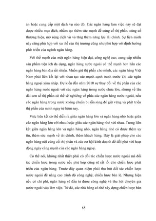 85
án hoặc cung cấp một dịch vụ nào đó. Các ngân hàng làm việc này sẽ đạt
được nhiều mục đích, nhằm tạo thêm sức mạnh để củng cố thị phần, củng cố
thương hiệu, mở rộng dịch vụ và tăng thêm năng lực tài chính. Sự liên minh
này cũng phù hợp với xu thế của thị trường cũng như phù hợp với định hướng
phát triển của ngành ngân hàng.
Với thế mạnh của một ngân hàng hiện đại, công nghệ cao, cung cấp nhiều
sản phẩm tiện ích đa dạng, ngân hàng nước ngoài có thế mạnh hơn hẳn các
ngân hàng bản địa rất nhiều. Muốn giữ thị phần cho mình, các ngân hàng Việt
Nam phải liên kết lại với nhau tạo sức mạnh cạnh tranh trước khi các ngân
hàng ngoại xâm nhập. Dự kiến đến năm 2010 sự thay đổi về thị phần của các
ngân hàng nước ngoài với các ngân hàng trong nước chưa lớn, nhưng về lâu
dài con số thị phần có thể sẽ nghiêng về phía các ngân hàng nước ngoài, nếu
các ngân hàng trong nước không chuẩn bị sẵn sàng để giữ vững và phát triển
thị phần của mình ngay từ hôm nay.
Việc liên kết có thể diễn ra giữa ngân hàng lớn và ngân hàng nhỏ hoặc giữa
các ngân hàng lớn với nhau hoặc giữa các ngân hàng nhỏ với nhau. Trong liên
kết giữa ngân hàng lớn và ngân hàng nhỏ, ngân hàng nhỏ có được thêm uy
tín, thêm sức mạnh về tài chính, thêm khách hàng. Đây là giải pháp cho các
ngân hàng nội củng cố thị phần và các cơ hội kinh doanh để đối phó với hoạt
động ngày càng mạnh của các ngân hàng ngoại.
Có thể nói, không nhất thiết phải có đối tác chiến lược nước ngoài mà đối
tác chiến lược trong nước nếu phù hợp cũng sẽ rất tốt cho chiến lược phát
triển của ngân hàng. Trước đây quan niệm phải thu hút đối tác chiến lược
nước ngoài để nâng cao trình độ công nghệ, chiến lược bán lẻ. Nhưng hiện
nếu có chi phí, ngân hàng sẽ đầu tư được công nghệ và thu hút chuyên gia
nước ngoài vào làm việc. Từ đó, các nhà băng có thể xây dựng chiến lược bán
 