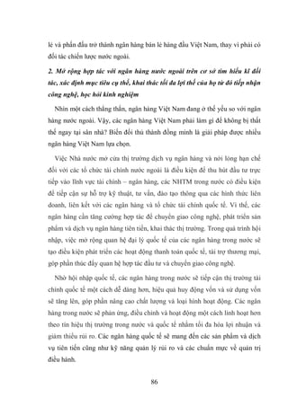 86
lẻ và phấn đấu trở thành ngân hàng bán lẻ hàng đầu Việt Nam, thay vì phải có
đối tác chiến lược nước ngoài.
2. Mở rộng hợp tác với ngân hàng nước ngoài trên cơ sở tìm hiểu kĩ đối
tác, xác định mục tiêu cụ thể, khai thác tối đa lợi thế của họ từ đó tiếp nhận
công nghệ, học hỏi kinh nghiệm
Nhìn một cách thẳng thắn, ngân hàng Việt Nam đang ở thế yếu so với ngân
hàng nước ngoài. Vậy, các ngân hàng Việt Nam phải làm gì để không bị thất
thế ngay tại sân nhà? Biến đối thủ thành đồng minh là giải pháp được nhiều
ngân hàng Việt Nam lựa chọn.
Việc Nhà nước mở cửa thị trường dịch vụ ngân hàng và nới lỏng hạn chế
đối với các tổ chức tài chính nước ngoài là điều kiện để thu hút đầu tư trực
tiếp vào lĩnh vực tài chính – ngân hàng, các NHTM trong nước có điều kiện
để tiếp cận sự hỗ trợ kỹ thuật, tư vấn, đào tạo thông qua các hình thức liên
doanh, liên kết với các ngân hàng và tổ chức tài chính quốc tế. Vì thế, các
ngân hàng cần tăng cường hợp tác để chuyển giao công nghệ, phát triển sản
phẩm và dịch vụ ngân hàng tiên tiến, khai thác thị trường. Trong quá trình hội
nhập, việc mở rộng quan hệ đại lý quốc tế của các ngân hàng trong nước sẽ
tạo điều kiện phát triển các hoạt động thanh toán quốc tế, tài trợ thương mại,
góp phần thúc đẩy quan hệ hợp tác đầu tư và chuyển giao công nghệ.
Nhờ hội nhập quốc tế, các ngân hàng trong nước sẽ tiếp cận thị trường tài
chính quốc tế một cách dễ dàng hơn, hiệu quả huy động vốn và sử dụng vốn
sẽ tăng lên, góp phần nâng cao chất lượng và loại hình hoạt động. Các ngân
hàng trong nước sẽ phản ứng, điều chỉnh và hoạt động một cách linh hoạt hơn
theo tín hiệu thị trường trong nước và quốc tế nhằm tối đa hóa lợi nhuận và
giảm thiểu rủi ro. Các ngân hàng quốc tế sẽ mang đến các sản phẩm và dịch
vụ tiên tiến cũng như kỹ năng quản lý rủi ro và các chuẩn mực về quản trị
điều hành.
 